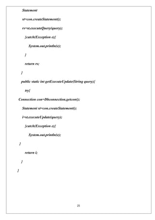 25
Statement
st=con.createStatement();
rs=st.executeQuery(query);
}catch(Exception e){
System.out.println(e);
}
return rs;
}
public static int getExecuteUpdate(String query){
try{
Connection con=Dbconnection.getcon();
Statement st=con.createStatement();
i=st.executeUpdate(query);
}catch(Exception e){
System.out.println(e);
}
return i;
}
}
 