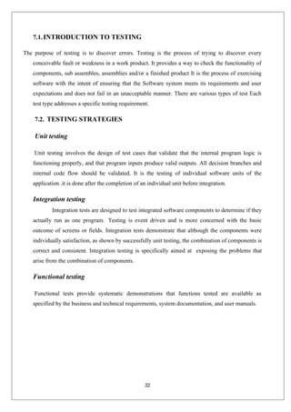 32
7.1.INTRODUCTION TO TESTING
The purpose of testing is to discover errors. Testing is the process of trying to discover every
conceivable fault or weakness in a work product. It provides a way to check the functionality of
components, sub assembles, assemblies and/or a finished product It is the process of exercising
software with the intent of ensuring that the Software system meets its requirements and user
expectations and does not fail in an unacceptable manner. There are various types of test Each
test type addresses a specific testing requirement.
7.2. TESTING STRATEGIES
Unit testing
Unit testing involves the design of test cases that validate that the internal program logic is
functioning properly, and that program inputs produce valid outputs. All decision branches and
internal code flow should be validated. It is the testing of individual software units of the
application .it is done after the completion of an individual unit before integration.
Integration testing
Integration tests are designed to test integrated software components to determine if they
actually run as one program. Testing is event driven and is more concerned with the basic
outcome of screens or fields. Integration tests demonstrate that although the components were
individually satisfaction, as shown by successfully unit testing, the combination of components is
correct and consistent. Integration testing is specifically aimed at exposing the problems that
arise from the combination of components.
Functional testing
Functional tests provide systematic demonstrations that functions tested are available as
specified by the business and technical requirements, system documentation, and user manuals.
 