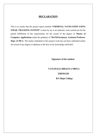 DECLARATION
This is to certify that the project report entitled “CRIMINAL NAVIGATION USING
EMAIL TRACKING SYSTEM” is done by me is an authentic work carried out for the
partial fulfillment of the requirements for the award of the degree of Master of
Computer Applications under the guidance of Ms.P.B.Sowjanya, Assistant Professor,
Dept. of MCA. The matter embodied in this project work has not been submitted earlier
for award of any degree or diploma to the best of my knowledge and belief.
Signature of the student
VANAPALLI BHAGYA PRIYA
2385351120
B.V.Raju College.
 