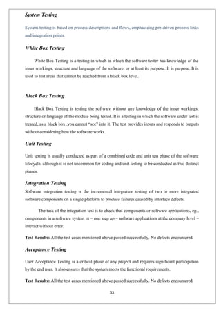 33
System Testing
System testing is based on process descriptions and flows, emphasizing pre-driven process links
and integration points.
White Box Testing
White Box Testing is a testing in which in which the software tester has knowledge of the
inner workings, structure and language of the software, or at least its purpose. It is purpose. It is
used to test areas that cannot be reached from a black box level.
Black Box Testing
Black Box Testing is testing the software without any knowledge of the inner workings,
structure or language of the module being tested. It is a testing in which the software under test is
treated, as a black box .you cannot “see” into it. The test provides inputs and responds to outputs
without considering how the software works.
Unit Testing
Unit testing is usually conducted as part of a combined code and unit test phase of the software
lifecycle, although it is not uncommon for coding and unit testing to be conducted as two distinct
phases.
Integration Testing
Software integration testing is the incremental integration testing of two or more integrated
software components on a single platform to produce failures caused by interface defects.
The task of the integration test is to check that components or software applications, eg.,
components in a software system or – one step up – software applications at the company level –
interact without error.
Test Results: All the test cases mentioned above passed successfully. No defects encountered.
Acceptance Testing
User Acceptance Testing is a critical phase of any project and requires significant participation
by the end user. It also ensures that the system meets the functional requirements.
Test Results: All the test cases mentioned above passed successfully. No defects encountered.
 
