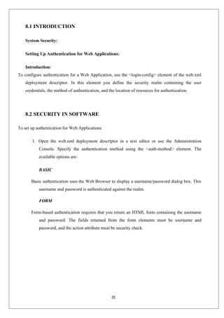 35
8.1 INTRODUCTION
System Security:
Setting Up Authentication for Web Applications:
Introduction:
To configure authentication for a Web Application, use the <login-config> element of the web.xml
deployment descriptor. In this element you define the security realm containing the user
credentials, the method of authentication, and the location of resources for authentication.
8.2 SECURITY IN SOFTWARE
To set up authentication for Web Applications:
1. Open the web.xml deployment descriptor in a text editor or use the Administration
Console. Specify the authentication method using the <auth-method> element. The
available options are:
BASIC
Basic authentication uses the Web Browser to display a username/password dialog box. This
username and password is authenticated against the realm.
FORM
Form-based authentication requires that you return an HTML form containing the username
and password. The fields returned from the form elements must be username and
password, and the action attribute must be security check.
 