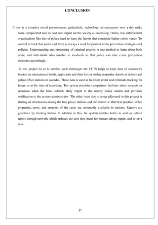 37
CONCLUSION
Crime is a complex social phenomenon, particularly; technology advancements now a day make
more complicated and its cost and impact on the society is increasing. Hence, law enforcement
organizations like that of police need to learn the factors that constitute higher crime trends. To
control or track this social evil there is always a need for prudent crime prevention strategies and
policies. Understanding and processing of criminal records is one method to learn about both
crime and individuals who involve in misdeeds so that police can take crime prevention
measures accordingly.
In this project so as to combat such challenges the CCTS helps to keep data of customer’s
booked in international hotels, applicants and their lost or stolen properties details at district and
police office stations or woredas. These data is used to facilitate crime and criminals tracking for
future or at the time of recording. The system provides comparison facilities about suspects or
criminals when the hotel submits daily report to the nearby police station and provides
notification to the system administrator. The other issue that is being addressed in this project is
sharing of information among the four police stations and the district so that best practice, stolen
properties, news, and progress of the cases are commonly available to stations. Reports are
generated by clicking button. In addition to this, the system enables hotels to send or submit
report through network which reduces the cost they incur for human labore, paper, and to save
time.
 