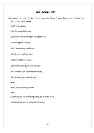 39
BIBLIOGRAPHY
Re fer ences fo r t he Pro ject Deve lo pme nt Wer e T aken Fr o m t he fo l lo w ing
Boo ks and Web Sit es.
JAVA Technologies
JAVA Complete Reference
Java Script Programming by Yehuda Shiran
Mastering JAVA Security
JAVA2 Networking by Pistoria
JAVA Security by Scotl oaks
Head First EJB Sierra Bates
J2EE Professional by Shadab siddiqui
JAVA server pages by Larne Pekowsley
JAVA Server pages by Nick Todd
HTML
HTML Black Book by Holzner
JDBC
Java Database Programming with JDBC by Patel moss.
Software Engineering by Roger Pressman
 