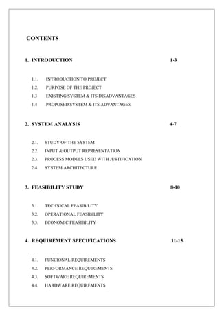CONTENTS
1. INTRODUCTION 1-3
1.1. INTRODUCTION TO PROJECT
1.2. PURPOSE OF THE PROJECT
1.3 EXISTING SYSTEM & ITS DISADVANTAGES
1.4 PROPOSED SYSTEM & ITS ADVANTAGES
2. SYSTEM ANALYSIS 4-7
2.1. STUDY OF THE SYSTEM
2.2. INPUT & OUTPUT REPRESENTATION
2.3. PROCESS MODELS USED WITH JUSTIFICATION
2.4. SYSTEM ARCHITECTURE
3. FEASIBILITY STUDY 8-10
3.1. TECHNICAL FEASIBILITY
3.2. OPERATIONAL FEASIBILITY
3.3. ECONOMIC FEASIBILITY
4. REQUIREMENT SPECIFICATIONS 11-15
4.1. FUNCIONAL REQUIREMENTS
4.2. PERFORMANCE REQUIREMENTS
4.3. SOFTWARE REQUIREMENTS
4.4. HARDWARE REQUIREMENTS
 