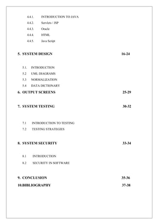 4.4.1. INTRODUCTION TO JAVA
4.4.2. Servlets / JSP
4.4.3. Oracle
4.4.4. HTML
4.4.5. Java Script
5. SYSTEM DESIGN 16-24
5.1. INTRODUCTION
5.2 UML DIAGRAMS
5.3 NORMALIZATION
5.4 DATA DICTIONARY
6. OUTPUT SCREENS 25-29
7. SYSTEM TESTING 30-32
7.1 INTRODUCTION TO TESTING
7.2 TESTING STRATEGIES
8. SYSTEM SECURITY 33-34
8.1 INTRODUCTION
8.2 SECURITY IN SOFTWARE
9. CONCLUSION 35-36
10.BIBLIOGRAPHY 37-38
 