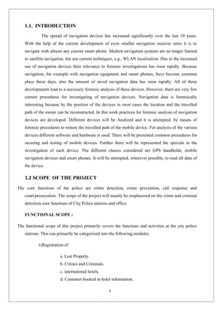 1
1.1. INTRODUCTION
The spread of navigation devices has increased significantly over the last 10 years.
With the help of the current development of even smaller navigation receiver units it is to
navigate with almost any current smart phone. Modern navigation systems are no longer limited
to satellite navigation, but use current techniques, e.g., WLAN localization. Due to the increased
use of navigation devices their relevance to forensic investigations has risen rapidly. Because
navigation, for example with navigation equipment and smart phones, have become common
place these days, also the amount of saved navigation data has risen rapidly. All of these
developments lead to a necessary forensic analysis of these devices. However, there are very few
current procedures for investigating of navigation devices. Navigation data is forensically
interesting because by the position of the devices in most cases the location and the travelled
path of the owner can be reconstructed. In this work practices for forensic analysis of navigation
devices are developed. Different devices will be Analized and it is attempted, by means of
forensic procedures to restore the travelled path of the mobile device. For analysis of the various
devices different software and hardware is used. There will be presented common procedures for
securing and testing of mobile devices. Further there will be represented the specials in the
investigation of each device. The different classes considered are GPS handhelds, mobile
navigation devices and smart phones. It will be attempted, wherever possible, to read all data of
the device.
1.2 SCOPE OF THE PROJECT
The core functions of the police are crime detection, crime prevention, call response and
court/prosecution. The scope of the project will mainly be emphasized on the crime and criminal
detection core functions of City Police stations and office.
FUNCTIONAL SCOPE :
The functional scope of this project primarily covers the functions and activities at the city police
stations. This can primarily be categorized into the following modules.
1)Registration of
a. Lost Property.
b. Crimes and Criminals.
c. international hotels.
d. Customer booked in hotel information.
 