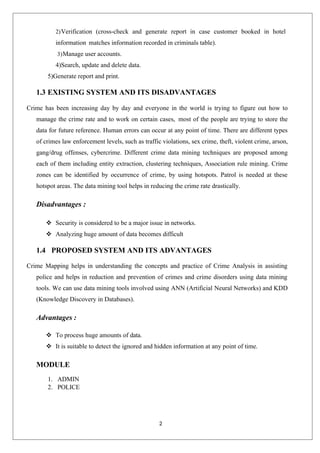 2
2)Verification (cross-check and generate report in case customer booked in hotel
information matches information recorded in criminals table).
3)Manage user accounts.
4)Search, update and delete data.
5)Generate report and print.
1.3 EXISTING SYSTEM AND ITS DISADVANTAGES
Crime has been increasing day by day and everyone in the world is trying to figure out how to
manage the crime rate and to work on certain cases, most of the people are trying to store the
data for future reference. Human errors can occur at any point of time. There are different types
of crimes law enforcement levels, such as traffic violations, sex crime, theft, violent crime, arson,
gang/drug offenses, cybercrime. Different crime data mining techniques are proposed among
each of them including entity extraction, clustering techniques, Association rule mining. Crime
zones can be identified by occurrence of crime, by using hotspots. Patrol is needed at these
hotspot areas. The data mining tool helps in reducing the crime rate drastically.
Disadvantages :
 Security is considered to be a major issue in networks.
 Analyzing huge amount of data becomes difficult
1.4 PROPOSED SYSTEM AND ITS ADVANTAGES
Crime Mapping helps in understanding the concepts and practice of Crime Analysis in assisting
police and helps in reduction and prevention of crimes and crime disorders using data mining
tools. We can use data mining tools involved using ANN (Artificial Neural Networks) and KDD
(Knowledge Discovery in Databases).
Advantages :
 To process huge amounts of data.
 It is suitable to detect the ignored and hidden information at any point of time.
MODULE
1. ADMIN
2. POLICE
 