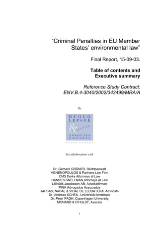 1
“Criminal Penalties in EU Member
States’ environmental law”
Final Report, 15-09-03.
Table of contents and
Executive summary
Reference Study Contract:
ENV.B.4-3040/2002/343499/MRA/A
By
In collaboration with
Dr. Gerhard GRÜNER, Rechtsanwalt
VGNENOPOULOS & Partners Law Firm
CMS Derks Attorneys at Law
HANNES SNELLMAN Attorneys at Law
Lillihöök Jacobsson AB, Advokatfirman
PINA Advogados Associados
JAUSAS, NADAL & VIDAL DE LLOBATERA, Advocats
Dr. Andreas SCHEIL, Universität Innsbruck
Dr. Peter PAGH, Copenhagen University
MONARD & D’HULST, Avocats
 