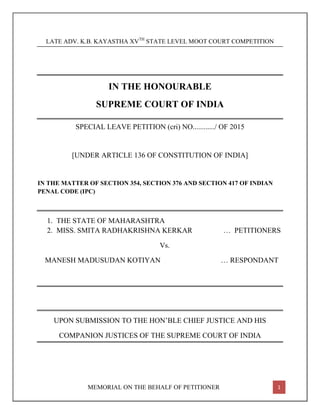 MEMORIAL ON THE BEHALF OF PETITIONER 1
LATE ADV. K.B. KAYASTHA XVTH
STATE LEVEL MOOT COURT COMPETITION
IN THE HONOURABLE
SUPREME COURT OF INDIA
SPECIAL LEAVE PETITION (cri) NO............/ OF 2015
[UNDER ARTICLE 136 OF CONSTITUTION OF INDIA]
IN THE MATTER OF SECTION 354, SECTION 376 AND SECTION 417 OF INDIAN
PENAL CODE (IPC)
1. THE STATE OF MAHARASHTRA
2. MISS. SMITA RADHAKRISHNA KERKAR … PETITIONERS
Vs.
MANESH MADUSUDAN KOTIYAN … RESPONDANT
UPON SUBMISSION TO THE HON’BLE CHIEF JUSTICE AND HIS
COMPANION JUSTICES OF THE SUPREME COURT OF INDIA
 