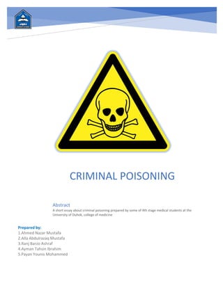 CRIMINAL POISONING
Abstract
A short essay about criminal poisoning prepared by some of 4th stage medical students at the
University of Duhok, college of medicine
Prepared by:
1.Ahmed Nazar Mustafa
2.Alla Abdulrazaq Mustafa
3.Ranj Barzo Ashraf
4.Ayman Tahsin Ibrahim
5.Payan Younis Mohammed
 
