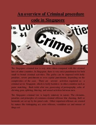 An overview of Criminal procedure
code in Singapore
The Singapore criminal law is very strict when compared with the criminal
laws of other countries. In Singapore, there is very strict punishment for both
small to brutal criminal activities. The guilty can be imposed with hefty
penalties, severe punishment or even capital punishment, depending on the
complexities of the case. There are several activities regulated as a
criminal act in Singapore, which is fairly harmless in other countries such as
purse snatching, flush toilet after use, possessing of pornography, sales of
chewing gum, splitting, littering and sexual activities between men.
The Singapore criminal law is largely statutory in nature. The elements,
penalties and principles of common criminal offenses like cheating, theft or
homicide are set up by the penal code. Other important offenses are created
by statues like kidnapping act, arms offenses, vandalism act and misuse of
drugs act.
 