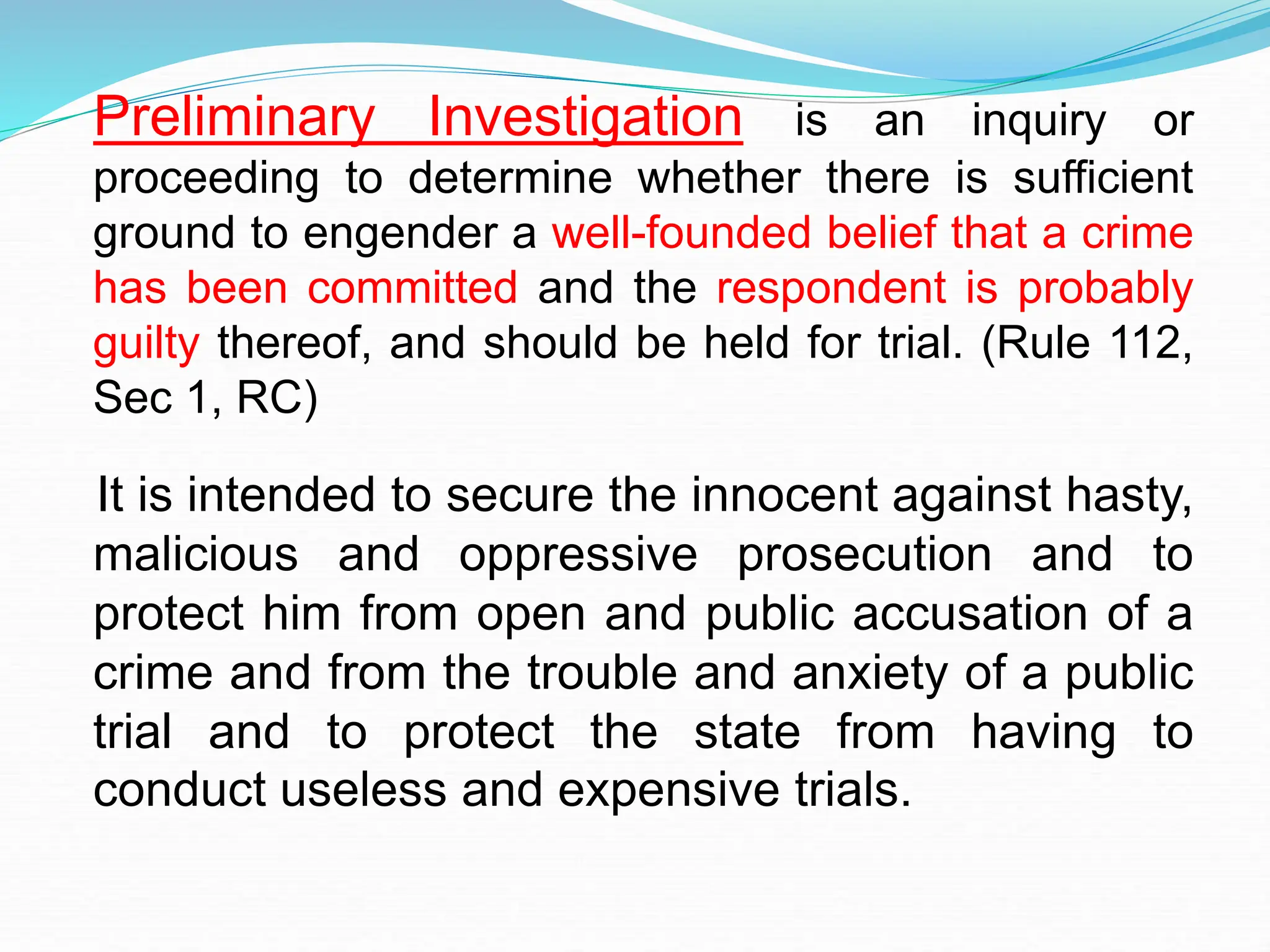 Preliminary Investigation is an inquiry or
proceeding to determine whether there is sufficient
ground to engender a well-founded belief that a crime
has been committed and the respondent is probably
guilty thereof, and should be held for trial. (Rule 112,
Sec 1, RC)
It is intended to secure the innocent against hasty,
malicious and oppressive prosecution and to
protect him from open and public accusation of a
crime and from the trouble and anxiety of a public
trial and to protect the state from having to
conduct useless and expensive trials.
 