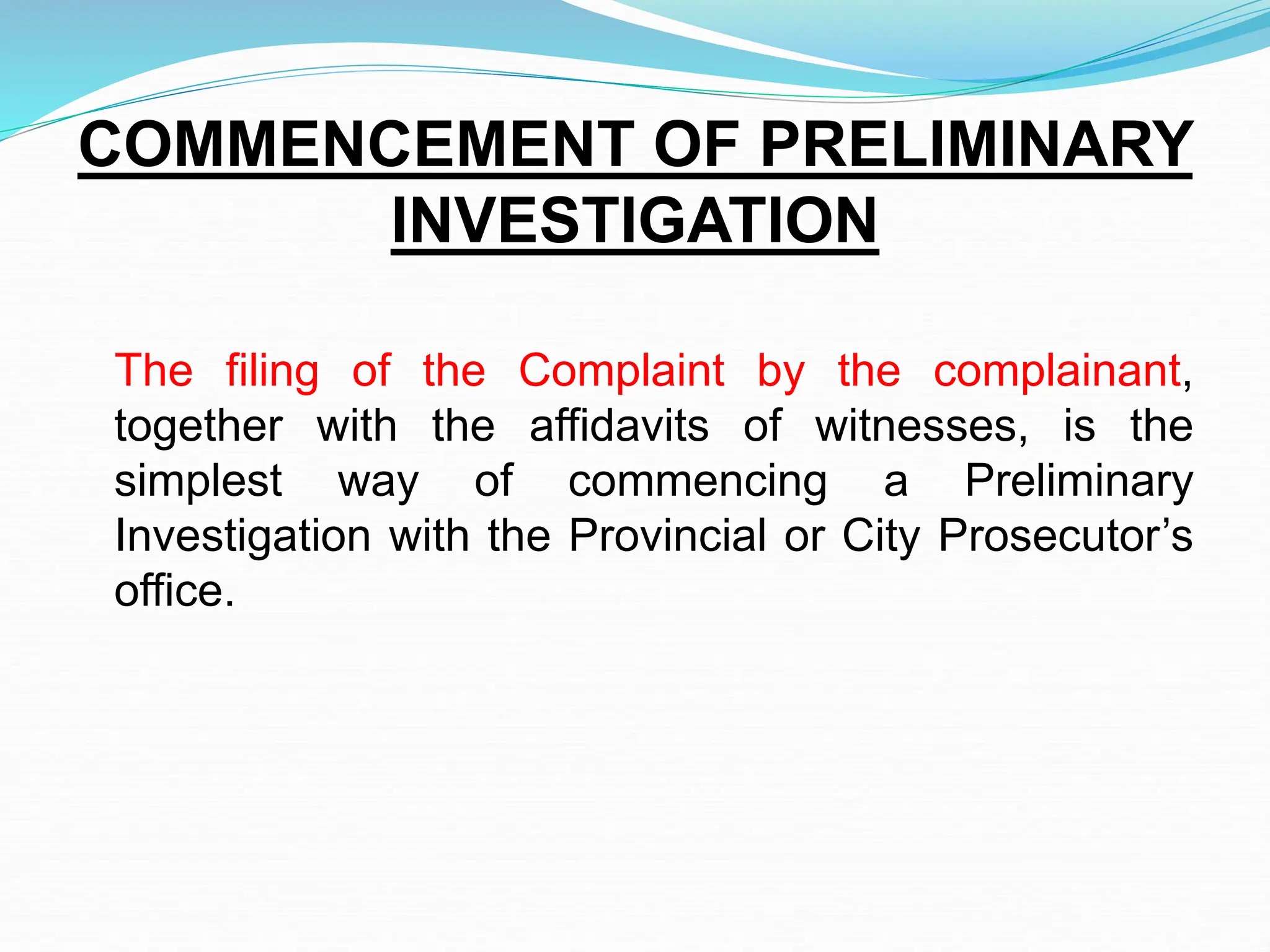 COMMENCEMENT OF PRELIMINARY
INVESTIGATION
The filing of the Complaint by the complainant,
together with the affidavits of witnesses, is the
simplest way of commencing a Preliminary
Investigation with the Provincial or City Prosecutor’s
office.
 