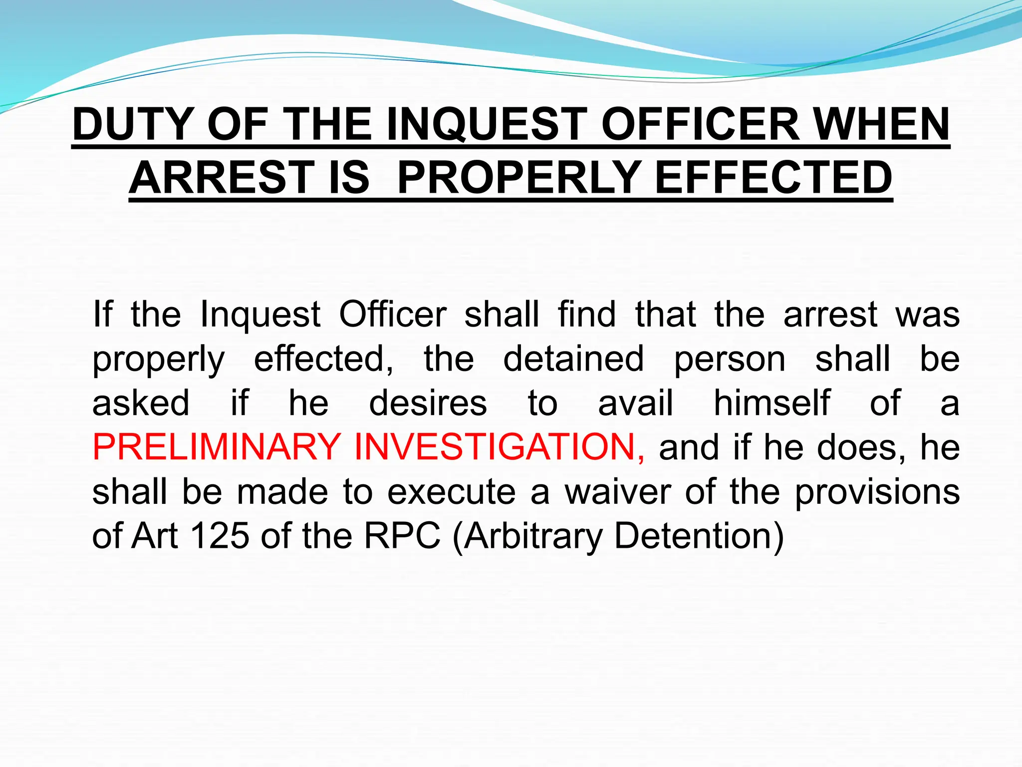 If the Inquest Officer shall find that the arrest was
properly effected, the detained person shall be
asked if he desires to avail himself of a
PRELIMINARY INVESTIGATION, and if he does, he
shall be made to execute a waiver of the provisions
of Art 125 of the RPC (Arbitrary Detention)
DUTY OF THE INQUEST OFFICER WHEN
ARREST IS PROPERLY EFFECTED
 