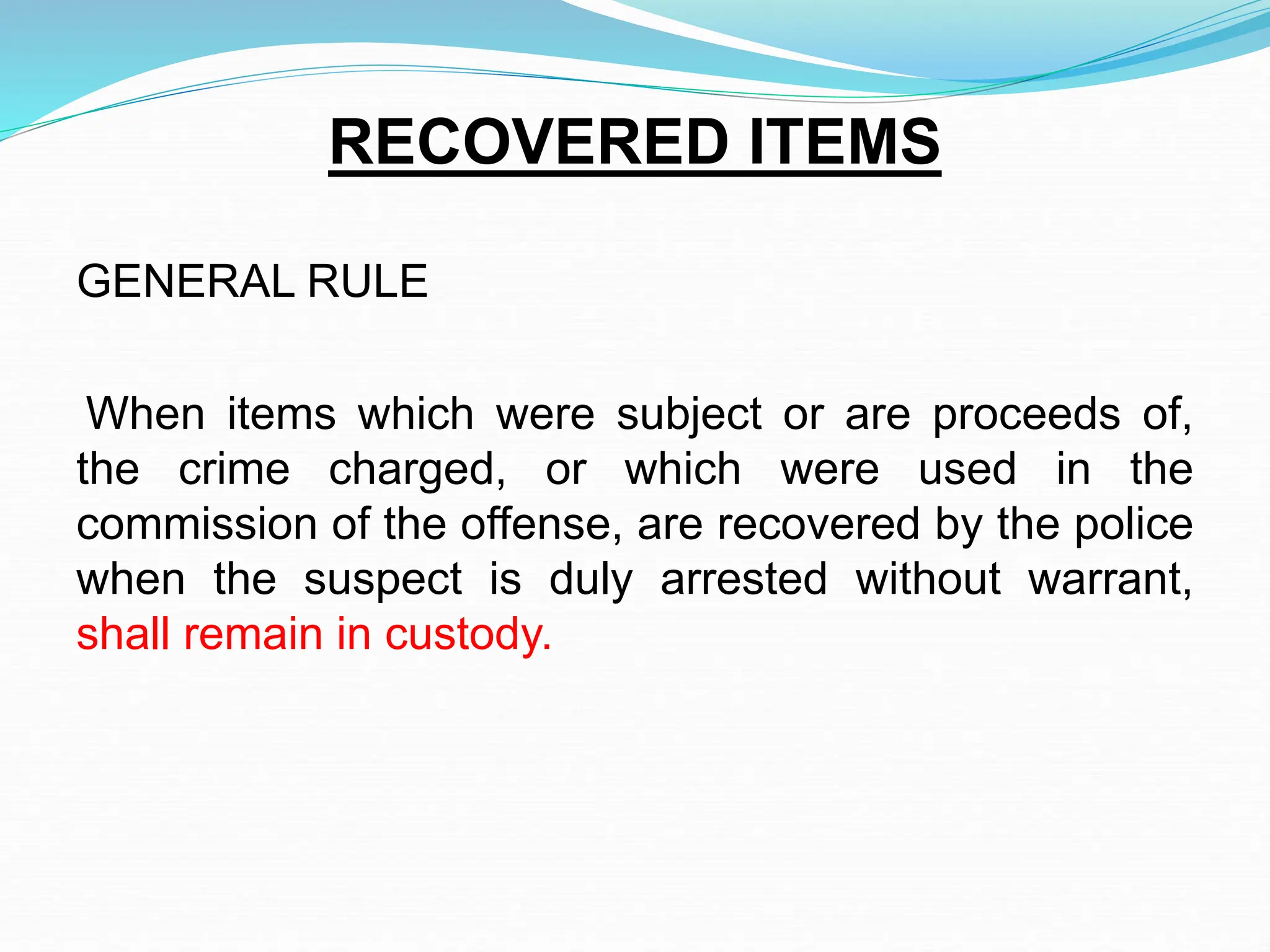RECOVERED ITEMS
GENERAL RULE
When items which were subject or are proceeds of,
the crime charged, or which were used in the
commission of the offense, are recovered by the police
when the suspect is duly arrested without warrant,
shall remain in custody.
 