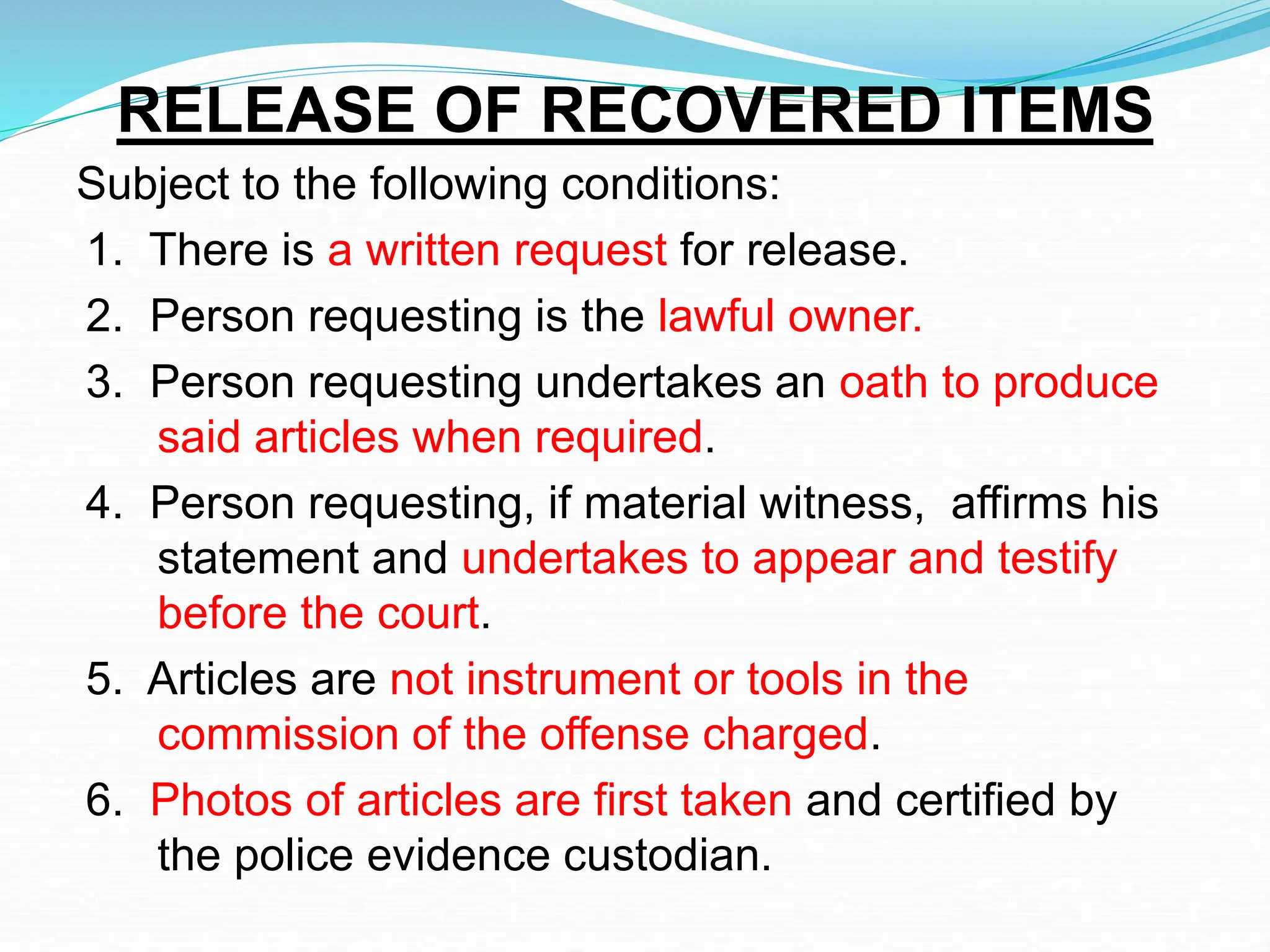 RELEASE OF RECOVERED ITEMS
Subject to the following conditions:
1. There is a written request for release.
2. Person requesting is the lawful owner.
3. Person requesting undertakes an oath to produce
said articles when required.
4. Person requesting, if material witness, affirms his
statement and undertakes to appear and testify
before the court.
5. Articles are not instrument or tools in the
commission of the offense charged.
6. Photos of articles are first taken and certified by
the police evidence custodian.
 