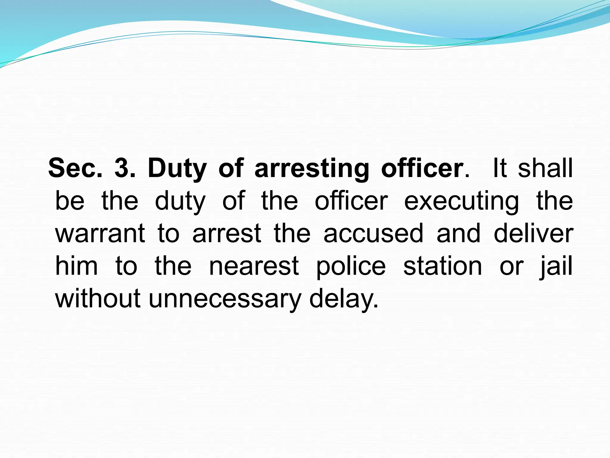 Sec. 3. Duty of arresting officer. It shall
be the duty of the officer executing the
warrant to arrest the accused and deliver
him to the nearest police station or jail
without unnecessary delay.
 