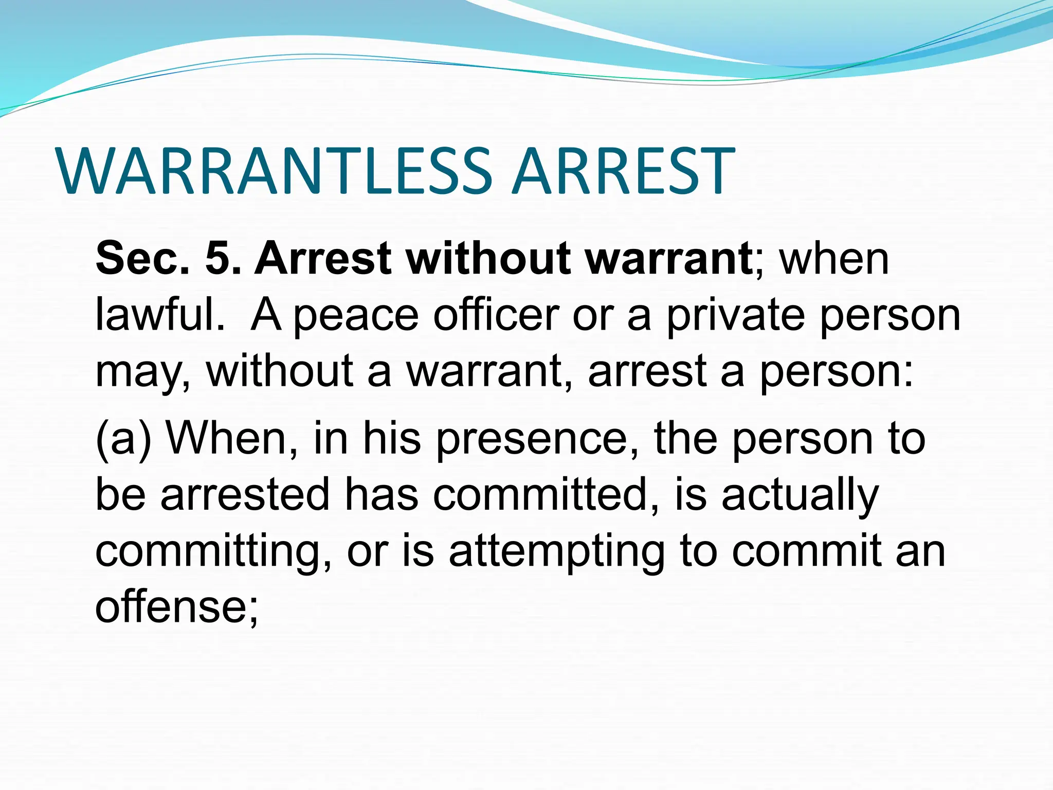 WARRANTLESS ARREST
Sec. 5. Arrest without warrant; when
lawful. A peace officer or a private person
may, without a warrant, arrest a person:
(a) When, in his presence, the person to
be arrested has committed, is actually
committing, or is attempting to commit an
offense;
 