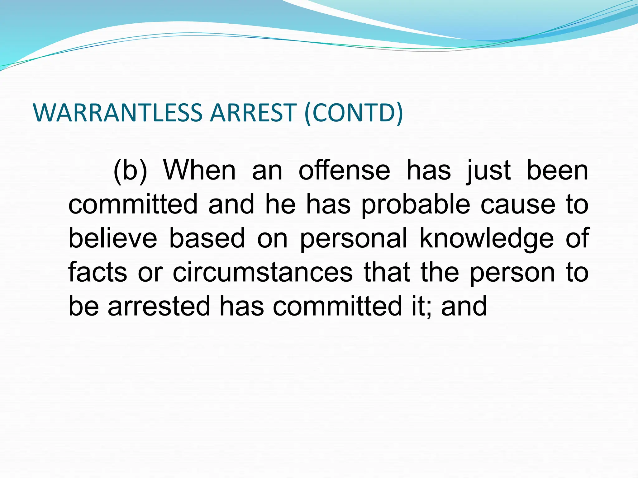 WARRANTLESS ARREST (CONTD)
(b) When an offense has just been
committed and he has probable cause to
believe based on personal knowledge of
facts or circumstances that the person to
be arrested has committed it; and
 