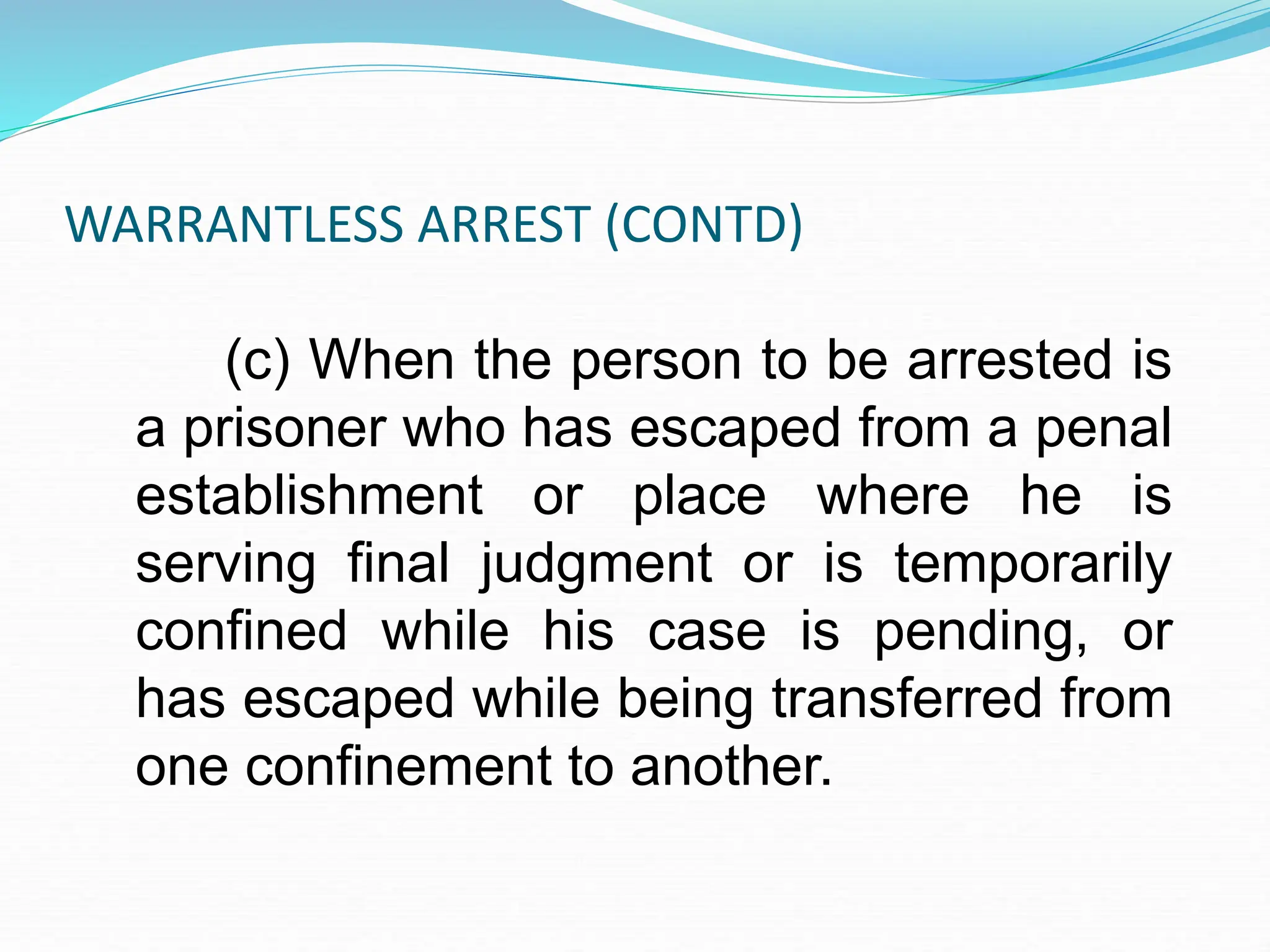 WARRANTLESS ARREST (CONTD)
(c) When the person to be arrested is
a prisoner who has escaped from a penal
establishment or place where he is
serving final judgment or is temporarily
confined while his case is pending, or
has escaped while being transferred from
one confinement to another.
 