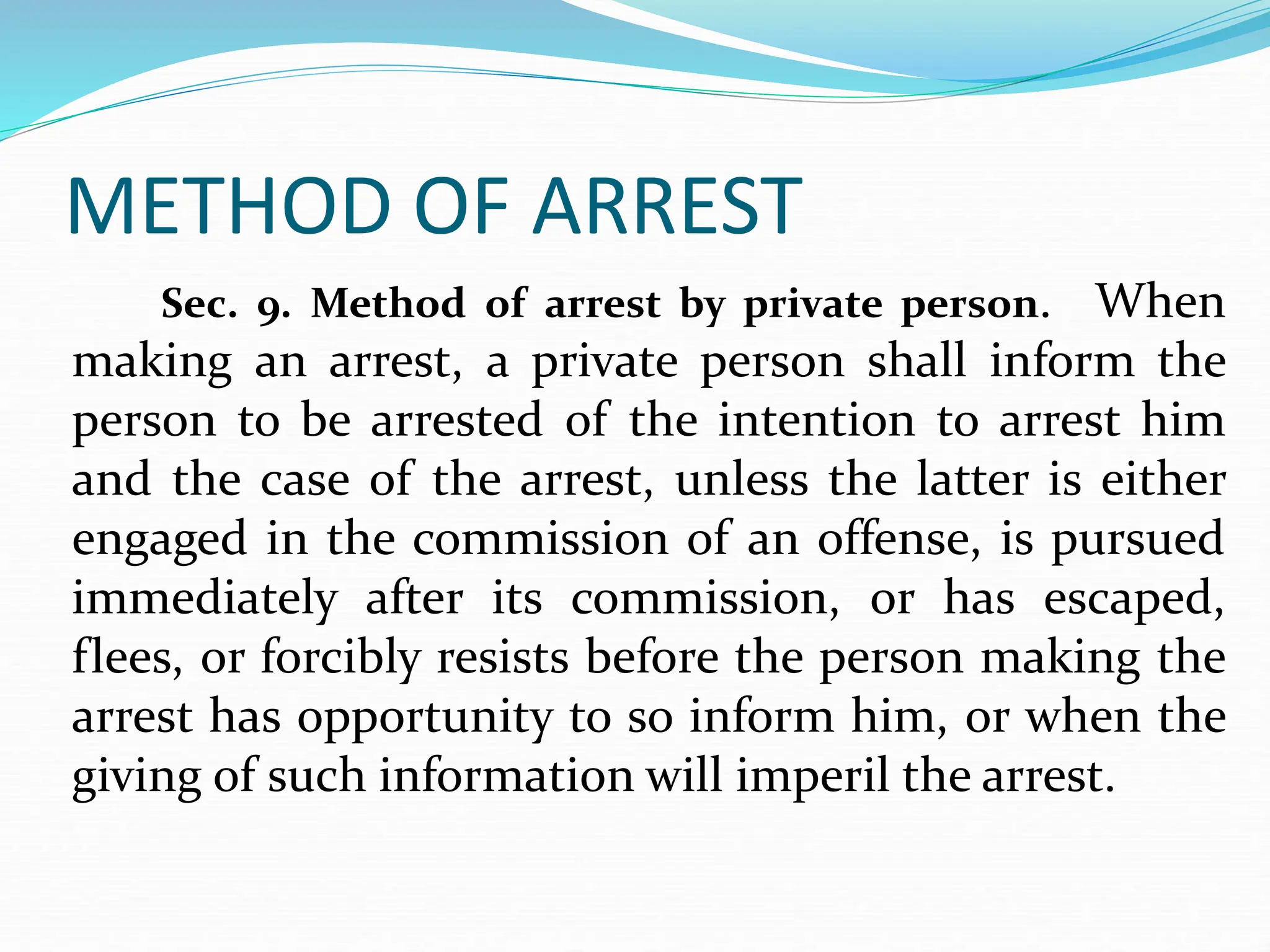 METHOD OF ARREST
Sec. 9. Method of arrest by private person. When
making an arrest, a private person shall inform the
person to be arrested of the intention to arrest him
and the case of the arrest, unless the latter is either
engaged in the commission of an offense, is pursued
immediately after its commission, or has escaped,
flees, or forcibly resists before the person making the
arrest has opportunity to so inform him, or when the
giving of such information will imperil the arrest.
 