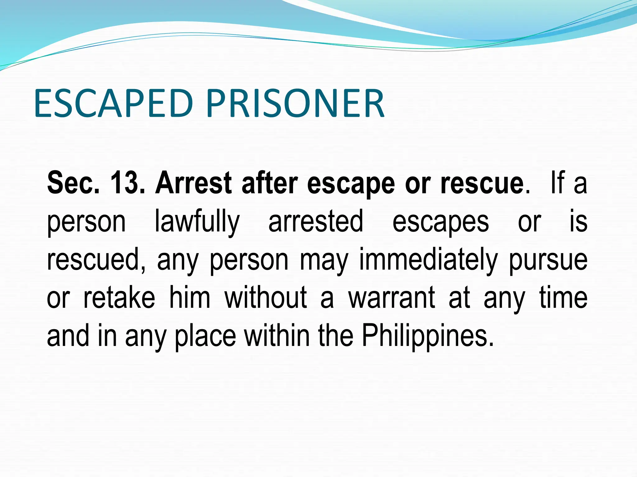 ESCAPED PRISONER
Sec. 13. Arrest after escape or rescue. If a
person lawfully arrested escapes or is
rescued, any person may immediately pursue
or retake him without a warrant at any time
and in any place within the Philippines.
 