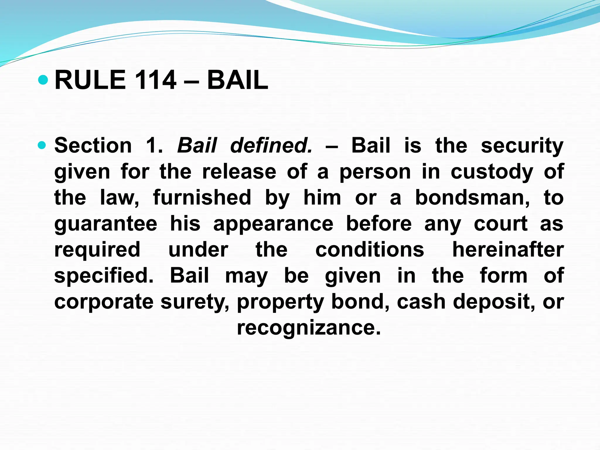  RULE 114 – BAIL
 Section 1. Bail defined. – Bail is the security
given for the release of a person in custody of
the law, furnished by him or a bondsman, to
guarantee his appearance before any court as
required under the conditions hereinafter
specified. Bail may be given in the form of
corporate surety, property bond, cash deposit, or
recognizance.
 