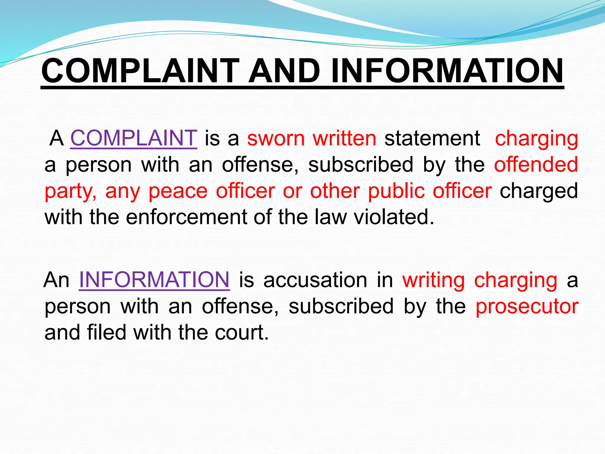 COMPLAINT AND INFORMATION
A COMPLAINT is a sworn written statement charging
a person with an offense, subscribed by the offended
party, any peace officer or other public officer charged
with the enforcement of the law violated.
An INFORMATION is accusation in writing charging a
person with an offense, subscribed by the prosecutor
and filed with the court.
 