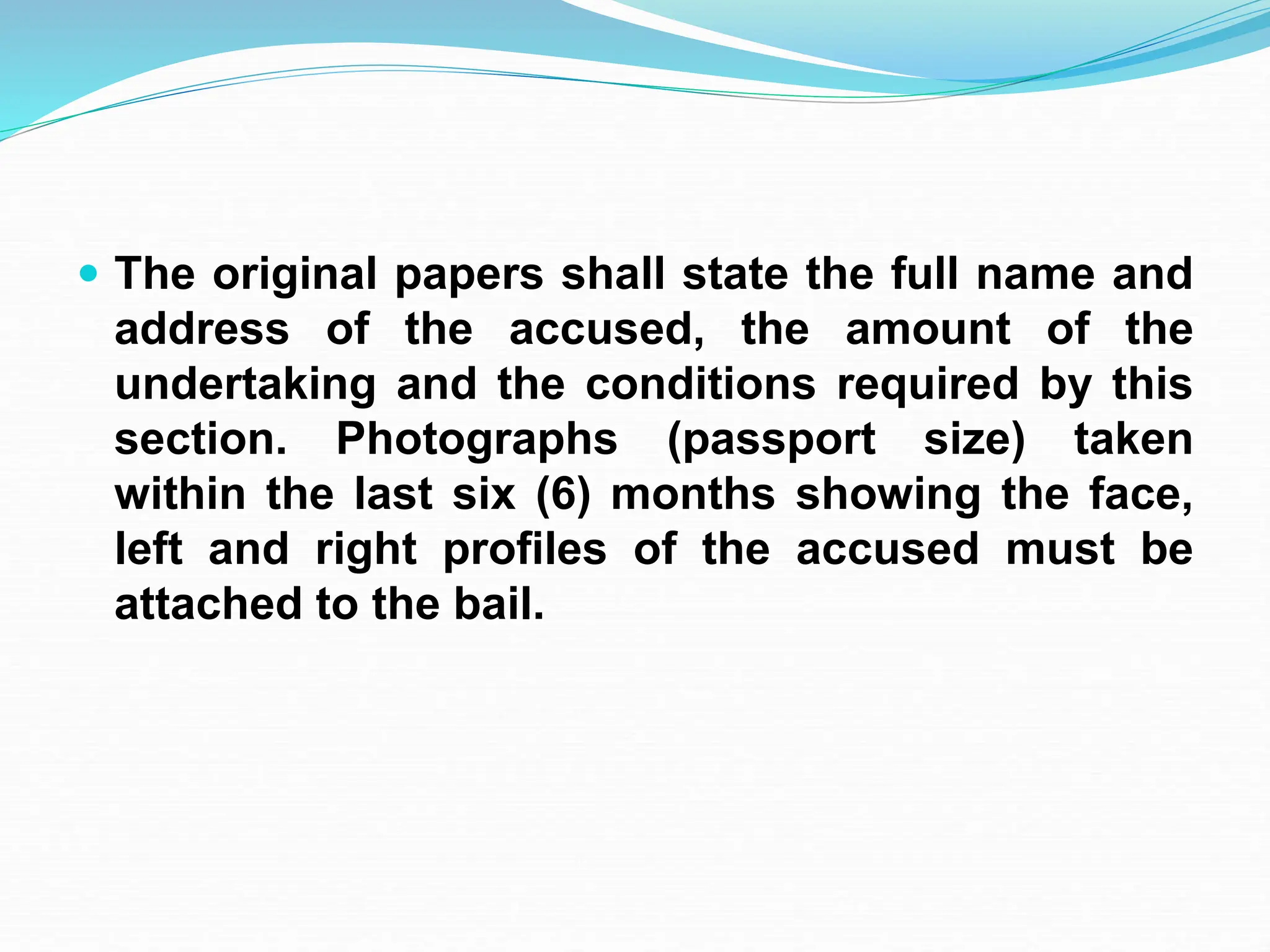  The original papers shall state the full name and
address of the accused, the amount of the
undertaking and the conditions required by this
section. Photographs (passport size) taken
within the last six (6) months showing the face,
left and right profiles of the accused must be
attached to the bail.
 