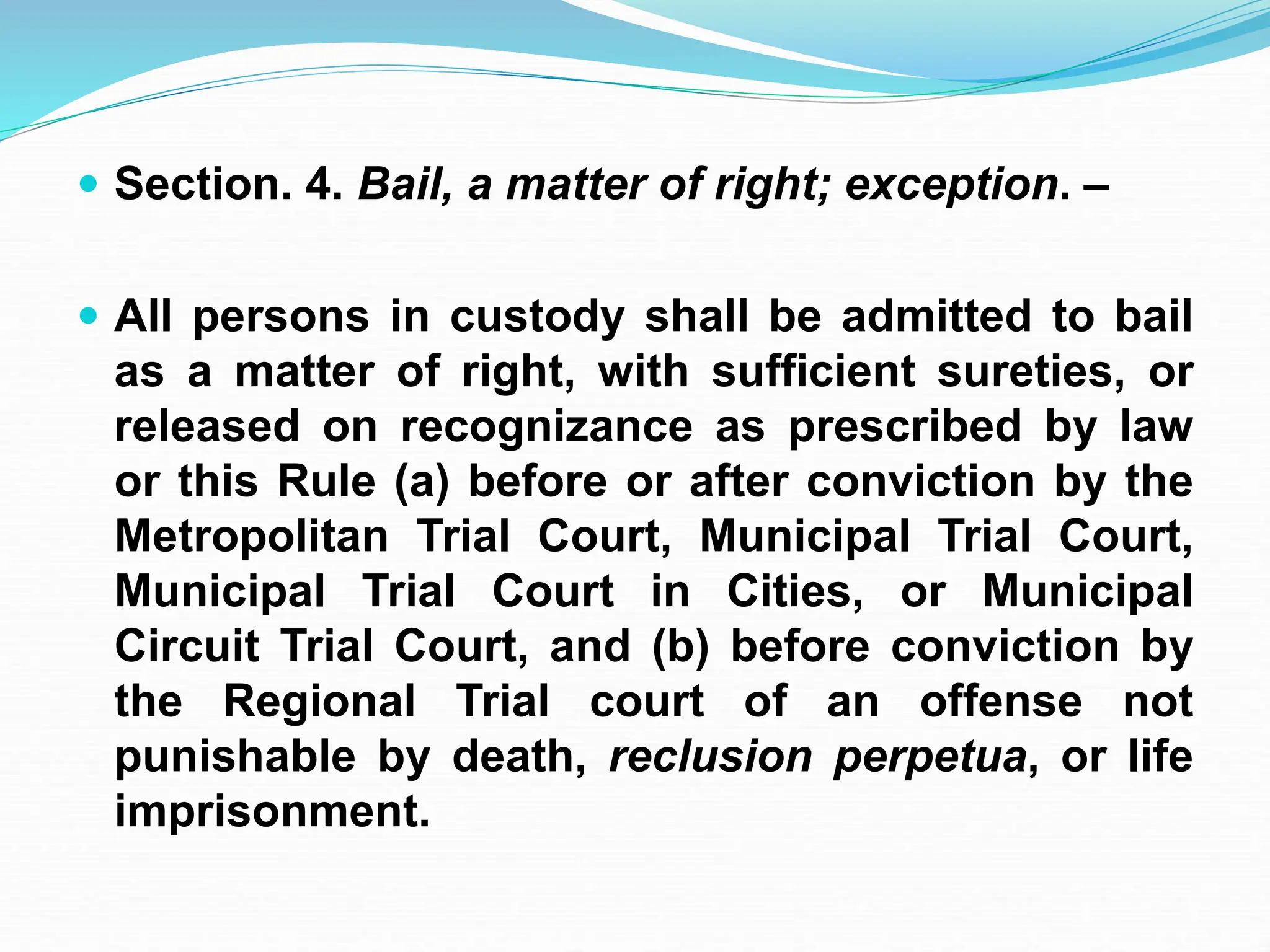  Section. 4. Bail, a matter of right; exception. –
 All persons in custody shall be admitted to bail
as a matter of right, with sufficient sureties, or
released on recognizance as prescribed by law
or this Rule (a) before or after conviction by the
Metropolitan Trial Court, Municipal Trial Court,
Municipal Trial Court in Cities, or Municipal
Circuit Trial Court, and (b) before conviction by
the Regional Trial court of an offense not
punishable by death, reclusion perpetua, or life
imprisonment.
 
