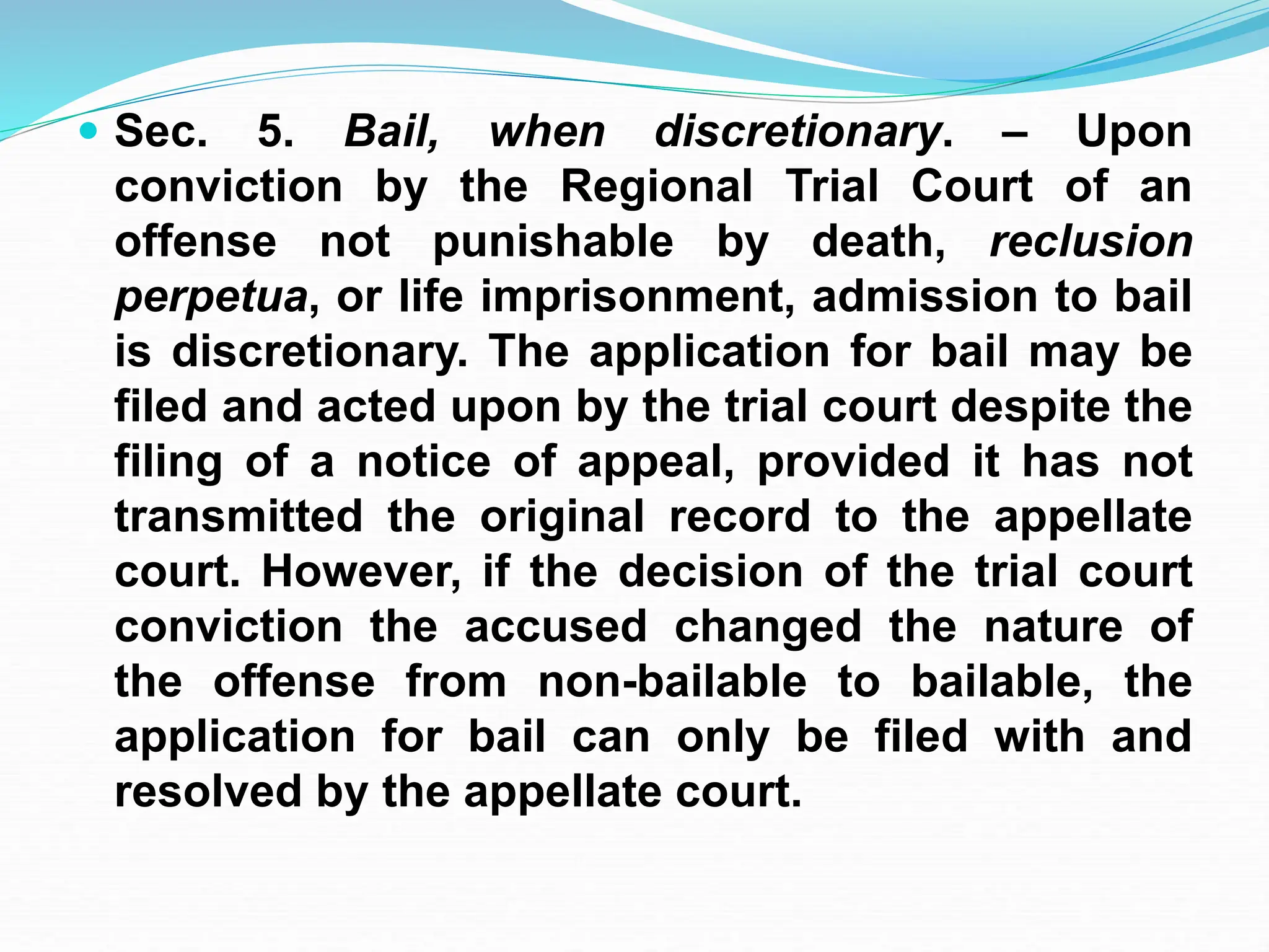  Sec. 5. Bail, when discretionary. – Upon
conviction by the Regional Trial Court of an
offense not punishable by death, reclusion
perpetua, or life imprisonment, admission to bail
is discretionary. The application for bail may be
filed and acted upon by the trial court despite the
filing of a notice of appeal, provided it has not
transmitted the original record to the appellate
court. However, if the decision of the trial court
conviction the accused changed the nature of
the offense from non-bailable to bailable, the
application for bail can only be filed with and
resolved by the appellate court.
 