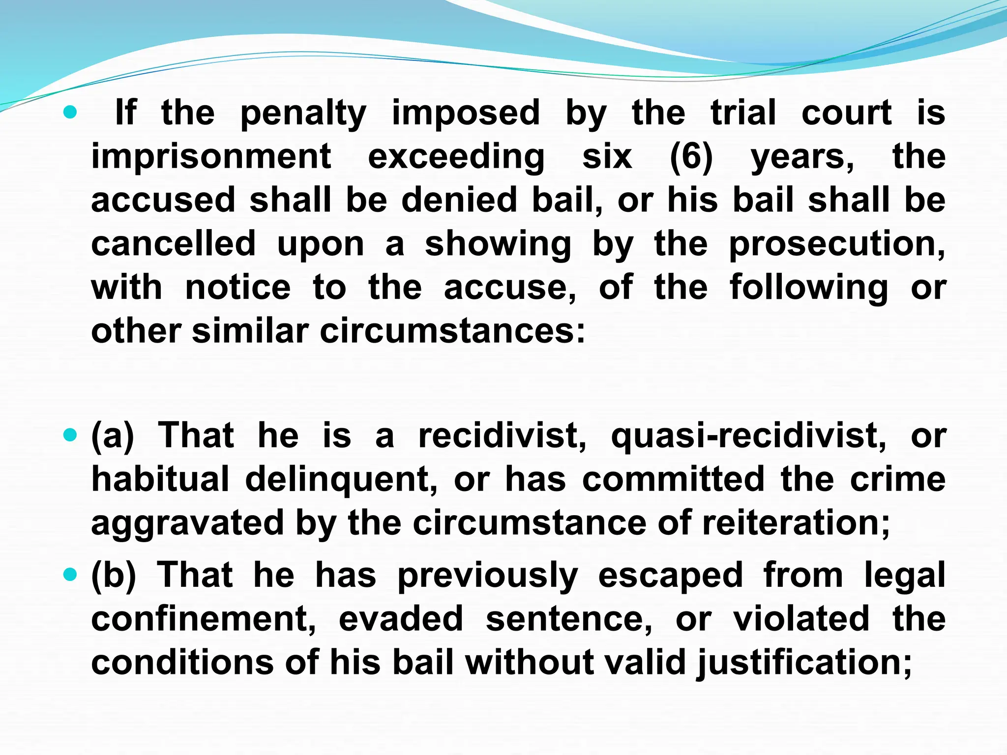  If the penalty imposed by the trial court is
imprisonment exceeding six (6) years, the
accused shall be denied bail, or his bail shall be
cancelled upon a showing by the prosecution,
with notice to the accuse, of the following or
other similar circumstances:
 (a) That he is a recidivist, quasi-recidivist, or
habitual delinquent, or has committed the crime
aggravated by the circumstance of reiteration;
 (b) That he has previously escaped from legal
confinement, evaded sentence, or violated the
conditions of his bail without valid justification;
 