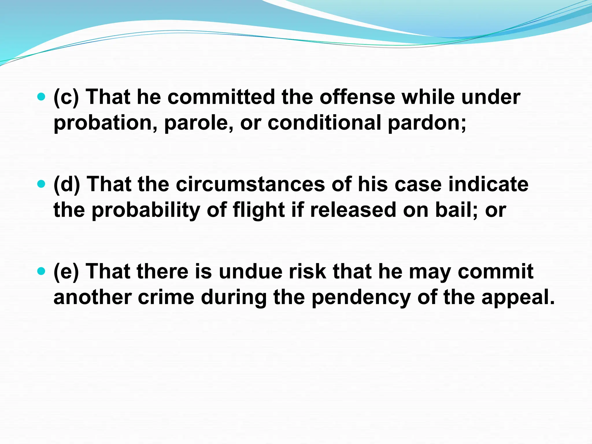  (c) That he committed the offense while under
probation, parole, or conditional pardon;
 (d) That the circumstances of his case indicate
the probability of flight if released on bail; or
 (e) That there is undue risk that he may commit
another crime during the pendency of the appeal.
 