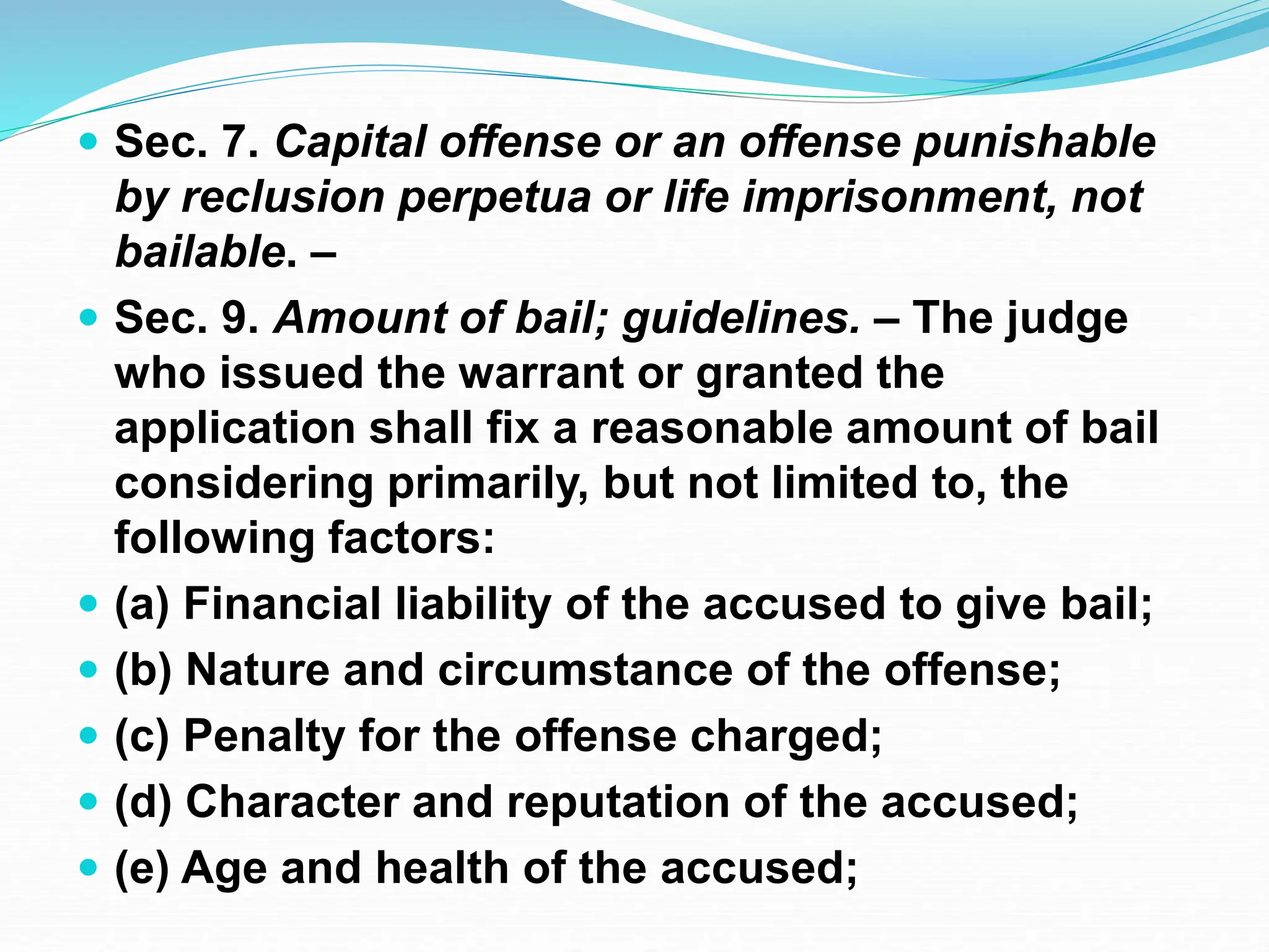  Sec. 7. Capital offense or an offense punishable
by reclusion perpetua or life imprisonment, not
bailable. –
 Sec. 9. Amount of bail; guidelines. – The judge
who issued the warrant or granted the
application shall fix a reasonable amount of bail
considering primarily, but not limited to, the
following factors:
 (a) Financial liability of the accused to give bail;
 (b) Nature and circumstance of the offense;
 (c) Penalty for the offense charged;
 (d) Character and reputation of the accused;
 (e) Age and health of the accused;
 