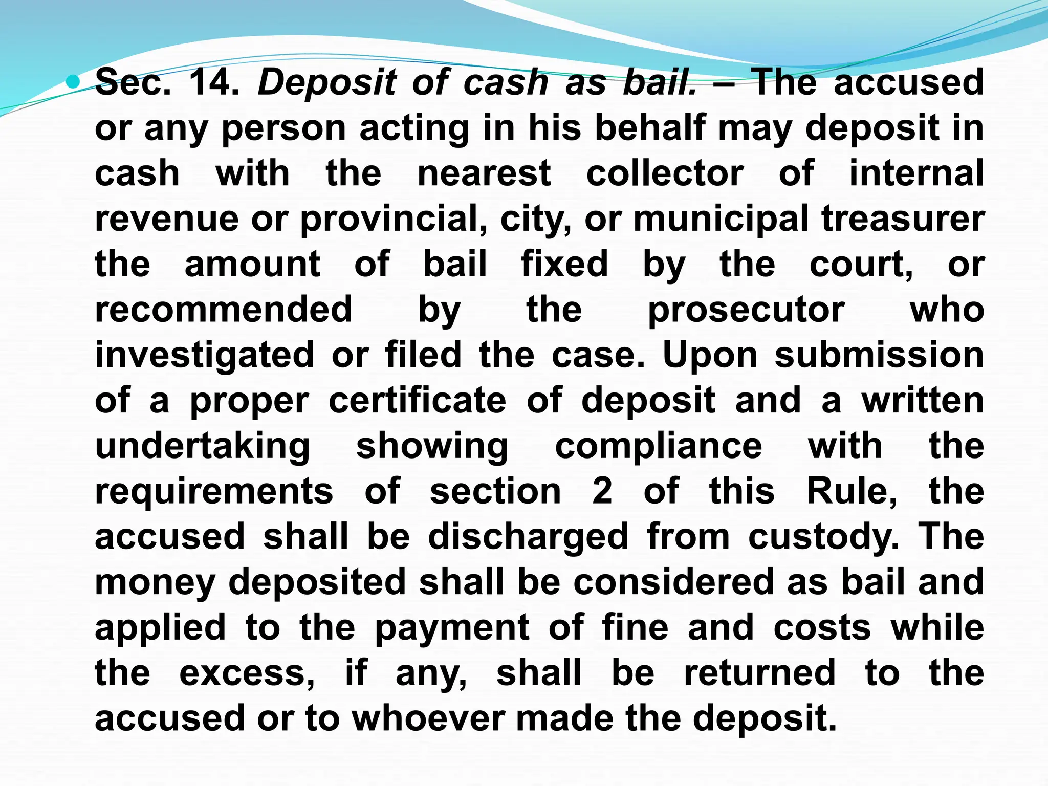  Sec. 14. Deposit of cash as bail. – The accused
or any person acting in his behalf may deposit in
cash with the nearest collector of internal
revenue or provincial, city, or municipal treasurer
the amount of bail fixed by the court, or
recommended by the prosecutor who
investigated or filed the case. Upon submission
of a proper certificate of deposit and a written
undertaking showing compliance with the
requirements of section 2 of this Rule, the
accused shall be discharged from custody. The
money deposited shall be considered as bail and
applied to the payment of fine and costs while
the excess, if any, shall be returned to the
accused or to whoever made the deposit.
 