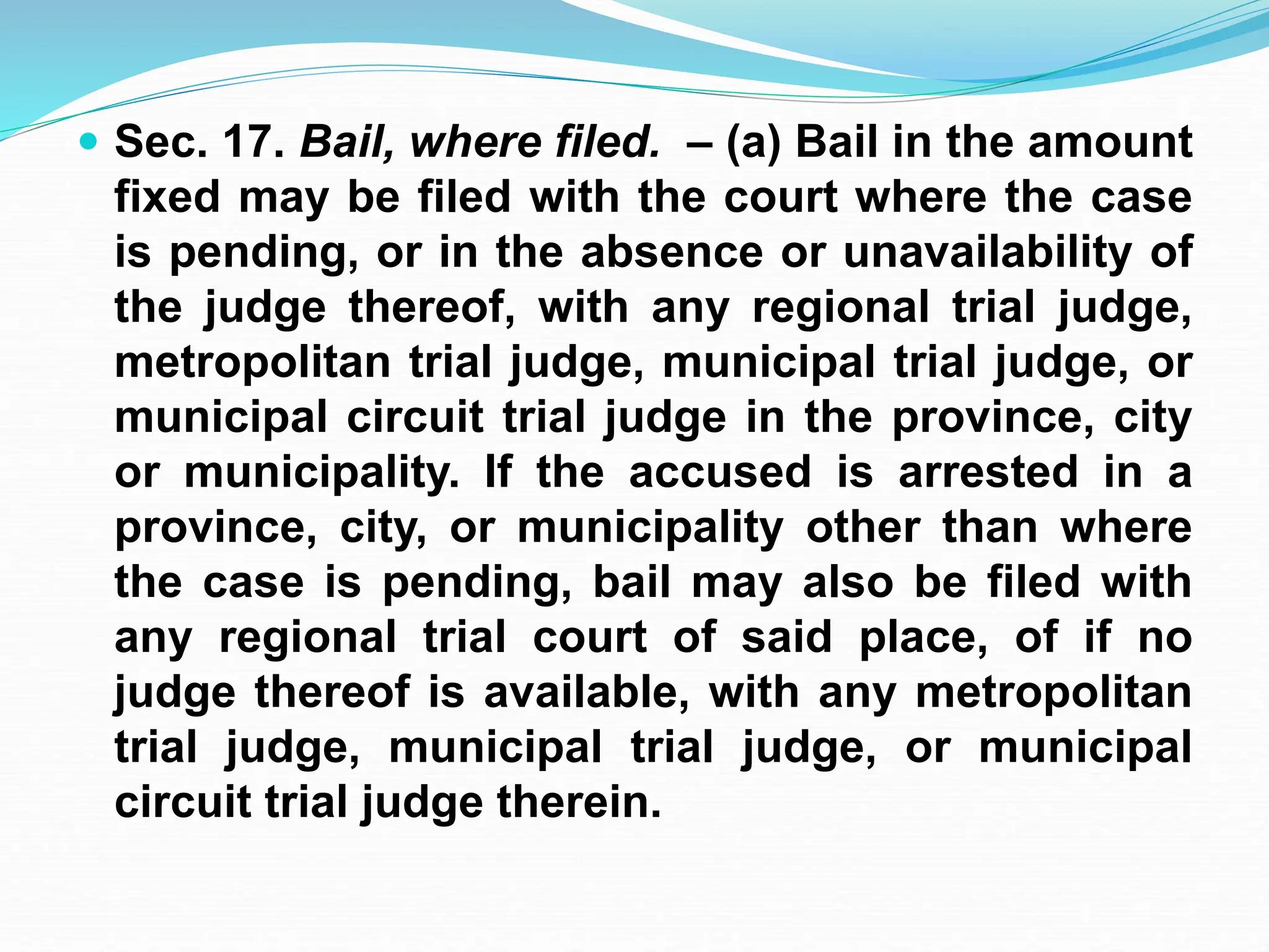  Sec. 17. Bail, where filed. – (a) Bail in the amount
fixed may be filed with the court where the case
is pending, or in the absence or unavailability of
the judge thereof, with any regional trial judge,
metropolitan trial judge, municipal trial judge, or
municipal circuit trial judge in the province, city
or municipality. If the accused is arrested in a
province, city, or municipality other than where
the case is pending, bail may also be filed with
any regional trial court of said place, of if no
judge thereof is available, with any metropolitan
trial judge, municipal trial judge, or municipal
circuit trial judge therein.
 