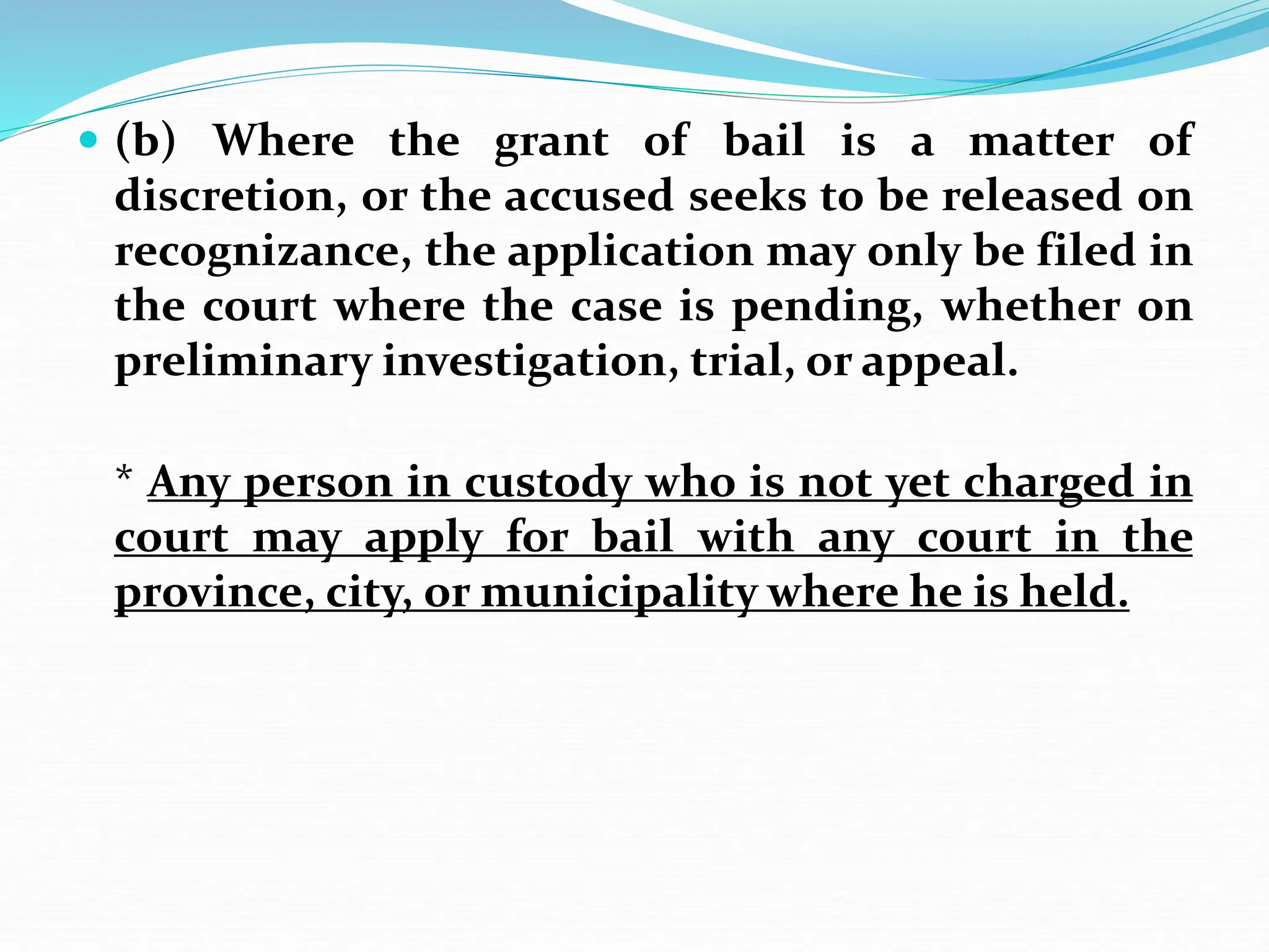  (b) Where the grant of bail is a matter of
discretion, or the accused seeks to be released on
recognizance, the application may only be filed in
the court where the case is pending, whether on
preliminary investigation, trial, or appeal.
* Any person in custody who is not yet charged in
court may apply for bail with any court in the
province, city, or municipality where he is held.
 