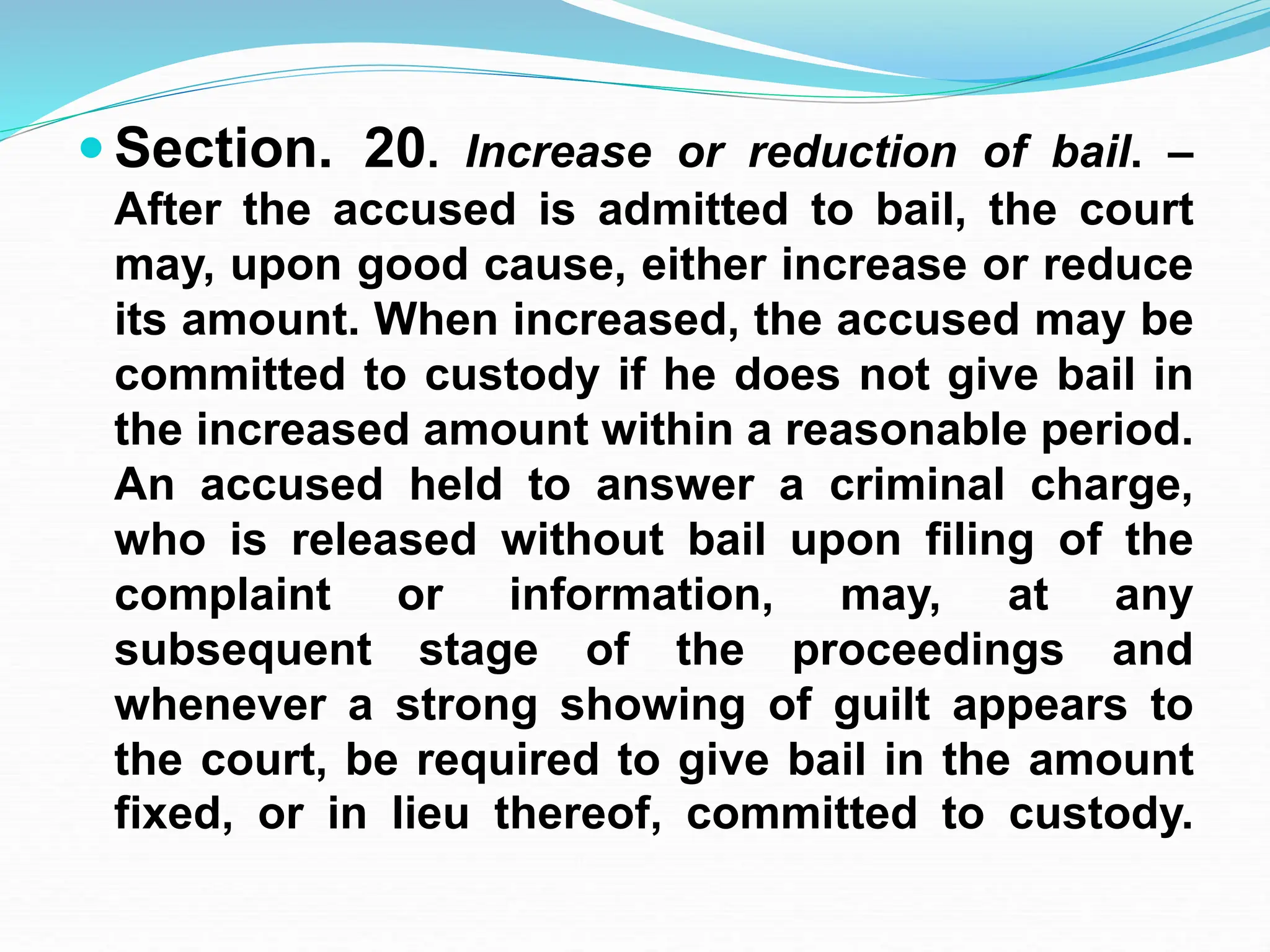  Section. 20. Increase or reduction of bail. –
After the accused is admitted to bail, the court
may, upon good cause, either increase or reduce
its amount. When increased, the accused may be
committed to custody if he does not give bail in
the increased amount within a reasonable period.
An accused held to answer a criminal charge,
who is released without bail upon filing of the
complaint or information, may, at any
subsequent stage of the proceedings and
whenever a strong showing of guilt appears to
the court, be required to give bail in the amount
fixed, or in lieu thereof, committed to custody.
 