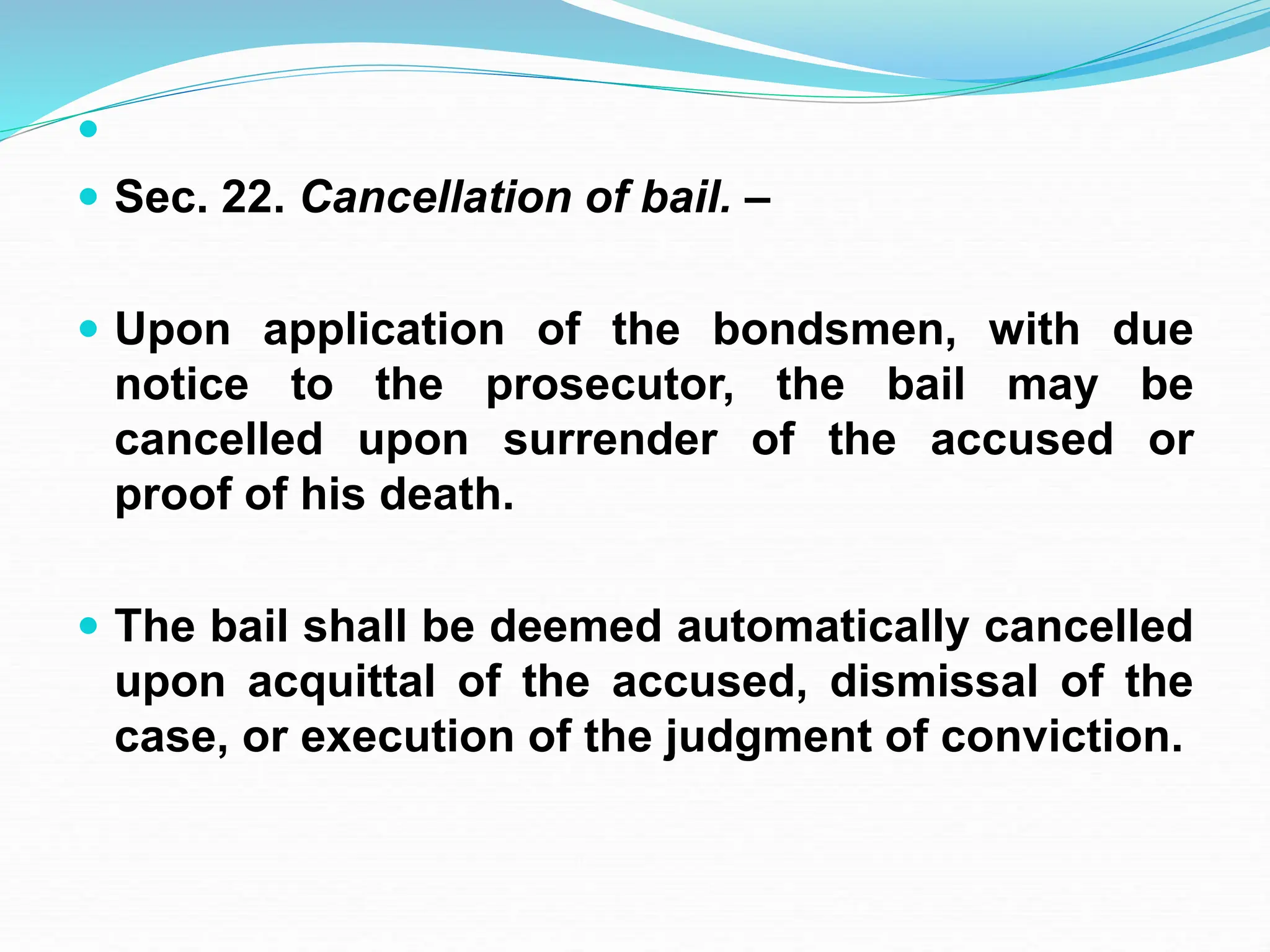 
 Sec. 22. Cancellation of bail. –
 Upon application of the bondsmen, with due
notice to the prosecutor, the bail may be
cancelled upon surrender of the accused or
proof of his death.
 The bail shall be deemed automatically cancelled
upon acquittal of the accused, dismissal of the
case, or execution of the judgment of conviction.
 