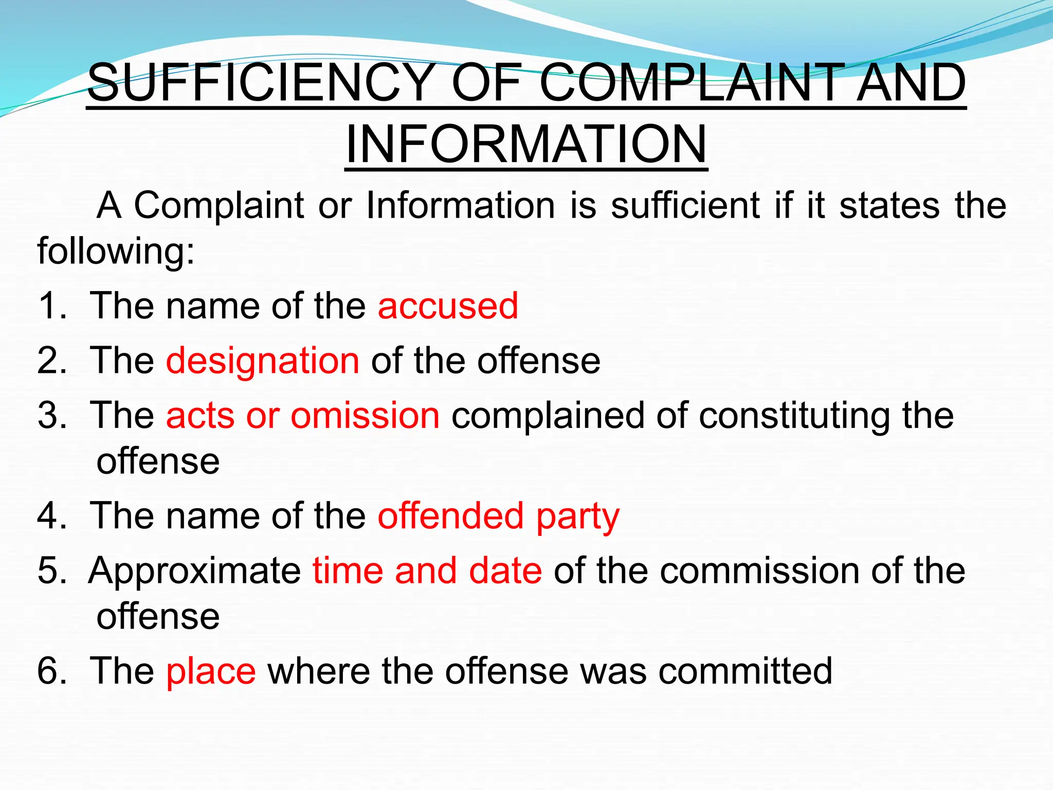 SUFFICIENCY OF COMPLAINT AND
INFORMATION
A Complaint or Information is sufficient if it states the
following:
1. The name of the accused
2. The designation of the offense
3. The acts or omission complained of constituting the
offense
4. The name of the offended party
5. Approximate time and date of the commission of the
offense
6. The place where the offense was committed
 
