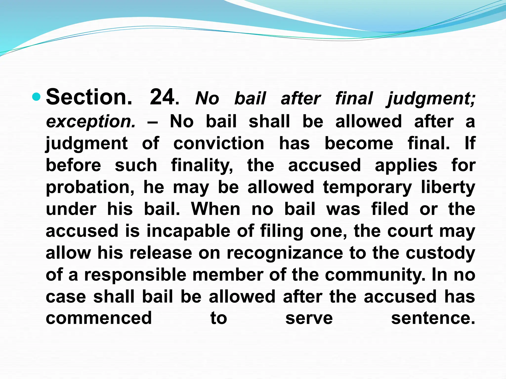  Section. 24. No bail after final judgment;
exception. – No bail shall be allowed after a
judgment of conviction has become final. If
before such finality, the accused applies for
probation, he may be allowed temporary liberty
under his bail. When no bail was filed or the
accused is incapable of filing one, the court may
allow his release on recognizance to the custody
of a responsible member of the community. In no
case shall bail be allowed after the accused has
commenced to serve sentence.
 