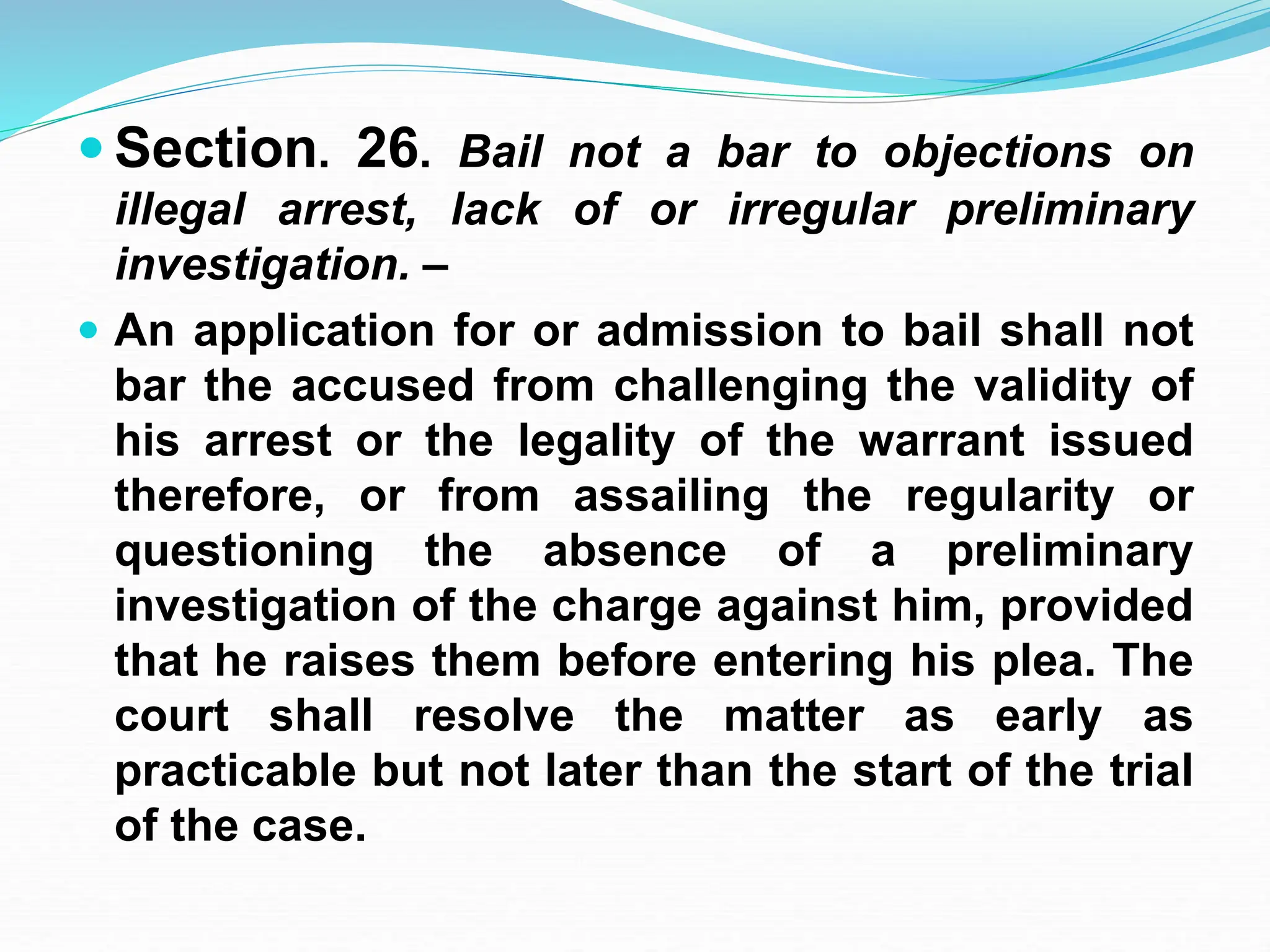  Section. 26. Bail not a bar to objections on
illegal arrest, lack of or irregular preliminary
investigation. –
 An application for or admission to bail shall not
bar the accused from challenging the validity of
his arrest or the legality of the warrant issued
therefore, or from assailing the regularity or
questioning the absence of a preliminary
investigation of the charge against him, provided
that he raises them before entering his plea. The
court shall resolve the matter as early as
practicable but not later than the start of the trial
of the case.
 