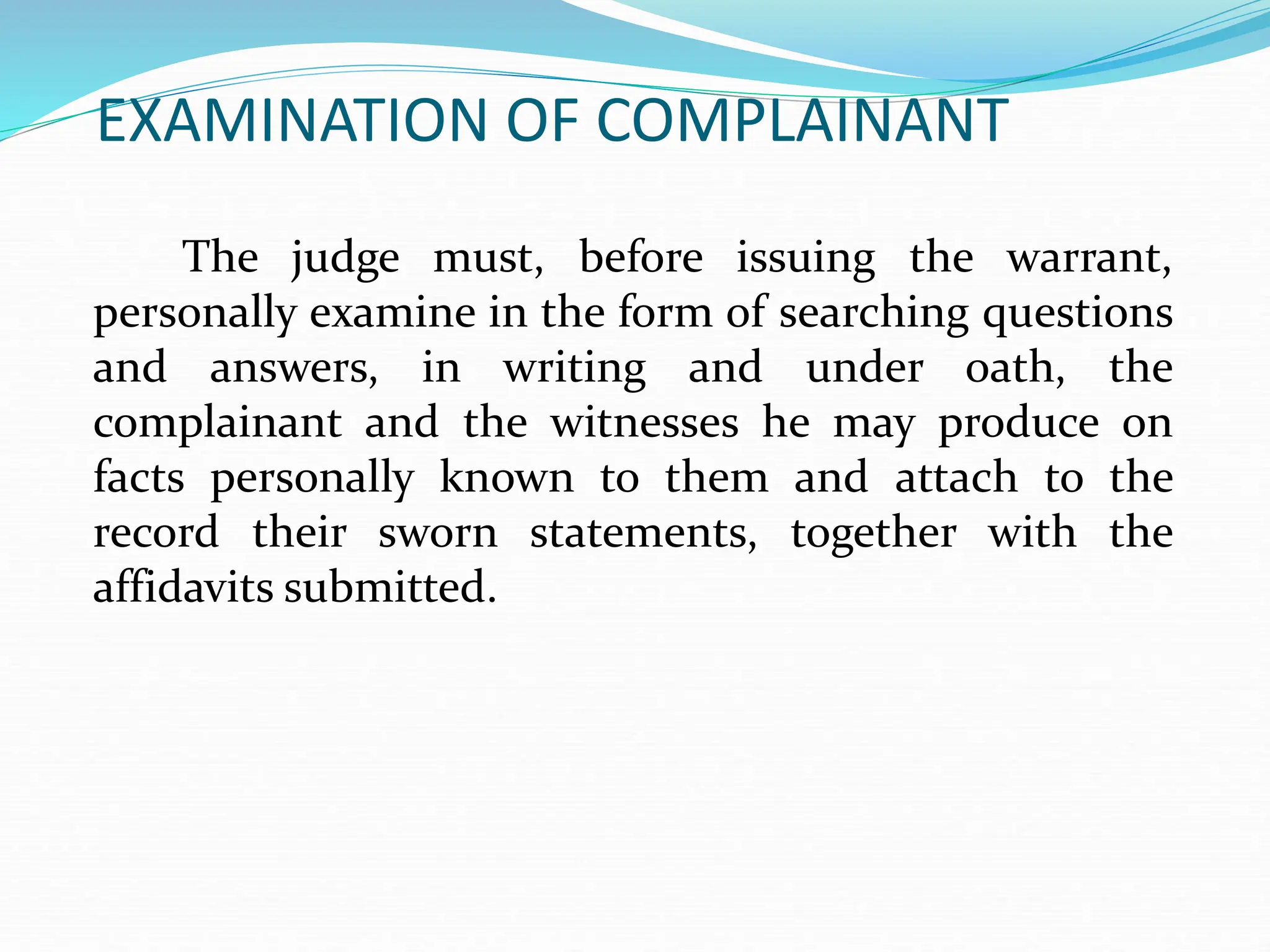 EXAMINATION OF COMPLAINANT
The judge must, before issuing the warrant,
personally examine in the form of searching questions
and answers, in writing and under oath, the
complainant and the witnesses he may produce on
facts personally known to them and attach to the
record their sworn statements, together with the
affidavits submitted.
 