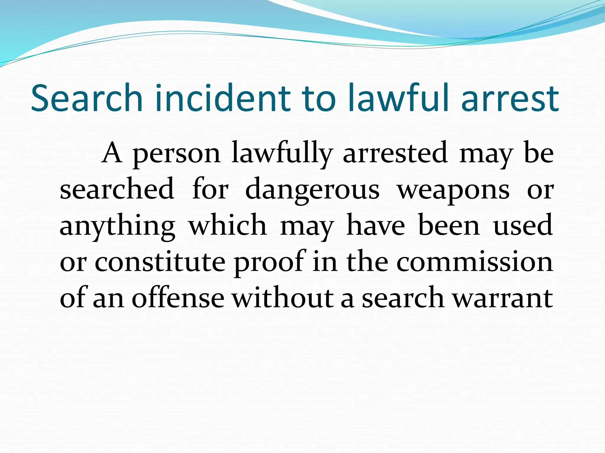 Search incident to lawful arrest
A person lawfully arrested may be
searched for dangerous weapons or
anything which may have been used
or constitute proof in the commission
of an offense without a search warrant
 