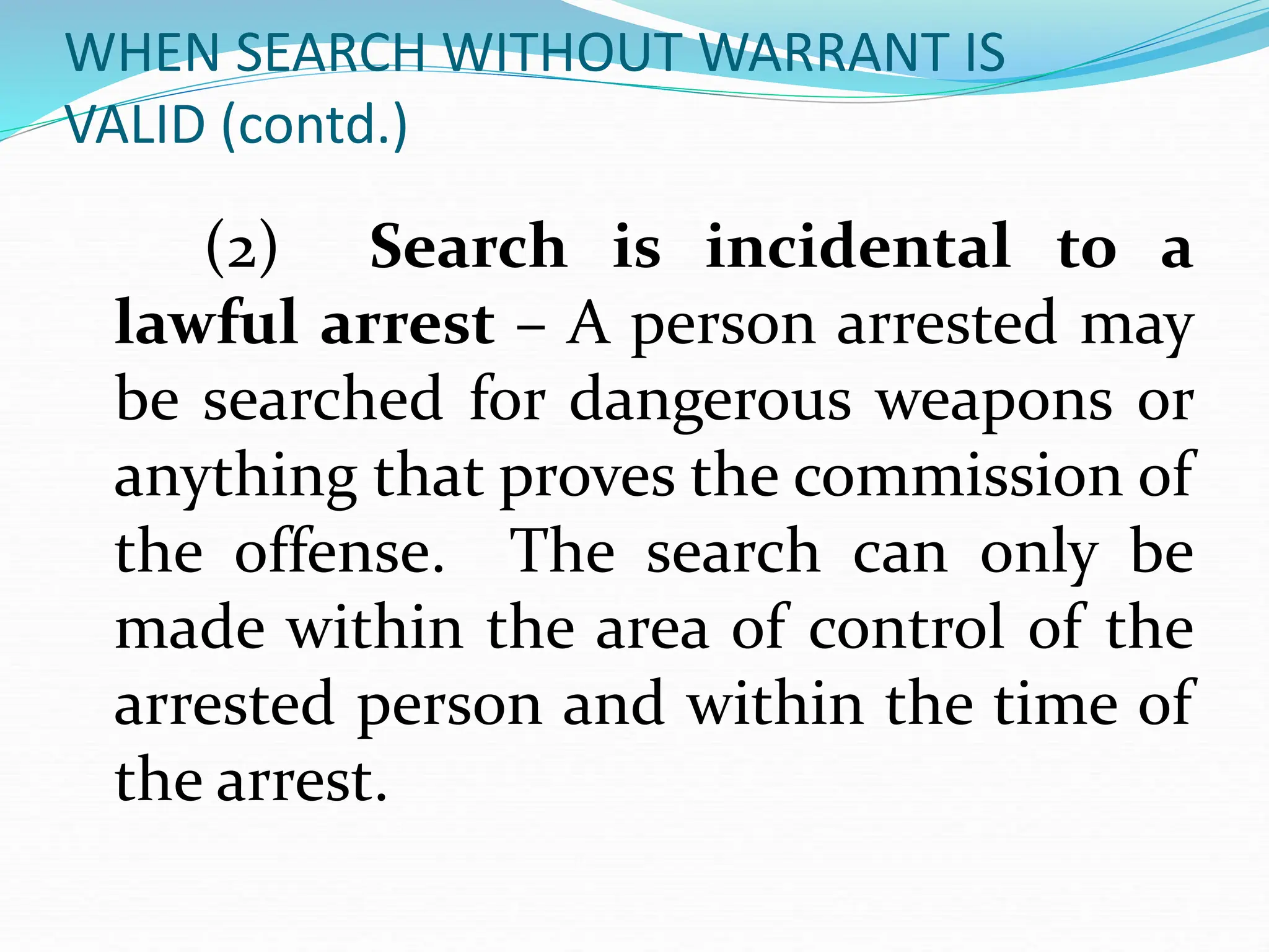 WHEN SEARCH WITHOUT WARRANT IS
VALID (contd.)
(2) Search is incidental to a
lawful arrest – A person arrested may
be searched for dangerous weapons or
anything that proves the commission of
the offense. The search can only be
made within the area of control of the
arrested person and within the time of
the arrest.
 