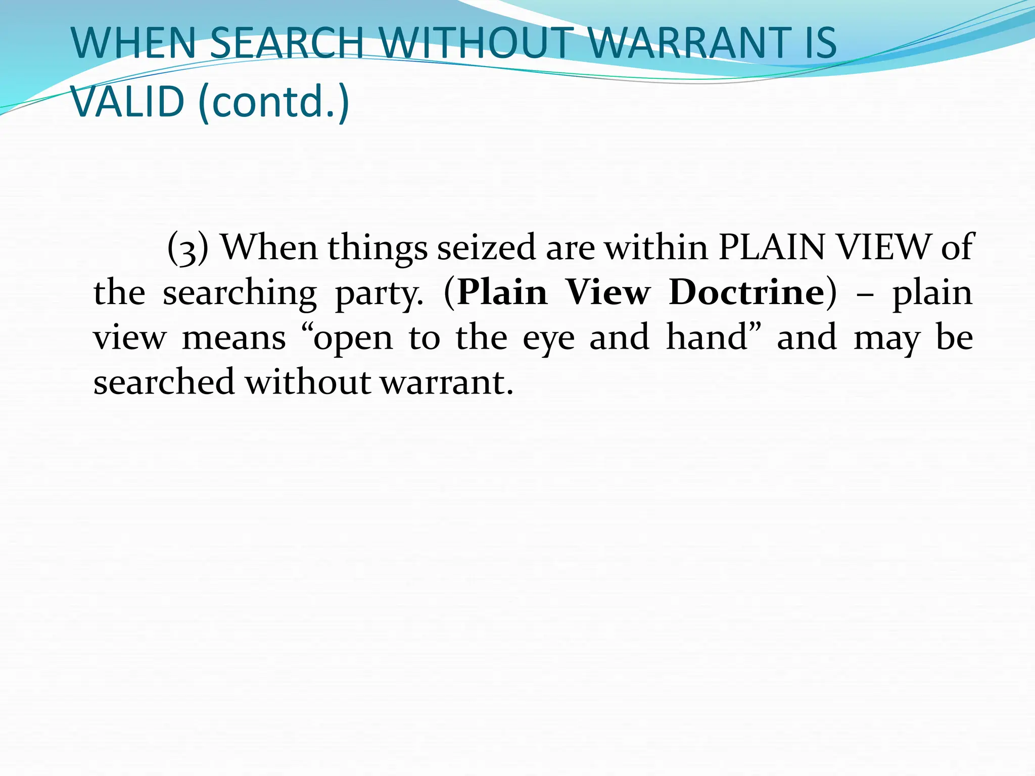 WHEN SEARCH WITHOUT WARRANT IS
VALID (contd.)
(3) When things seized are within PLAIN VIEW of
the searching party. (Plain View Doctrine) – plain
view means “open to the eye and hand” and may be
searched without warrant.
 