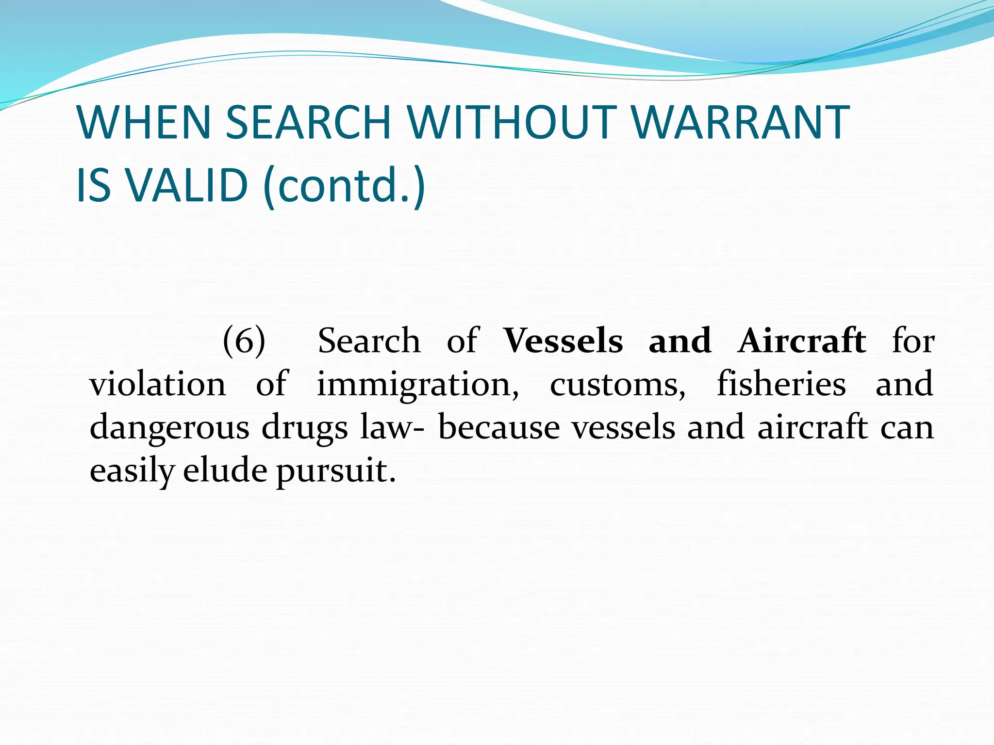 WHEN SEARCH WITHOUT WARRANT
IS VALID (contd.)
(6) Search of Vessels and Aircraft for
violation of immigration, customs, fisheries and
dangerous drugs law- because vessels and aircraft can
easily elude pursuit.
 