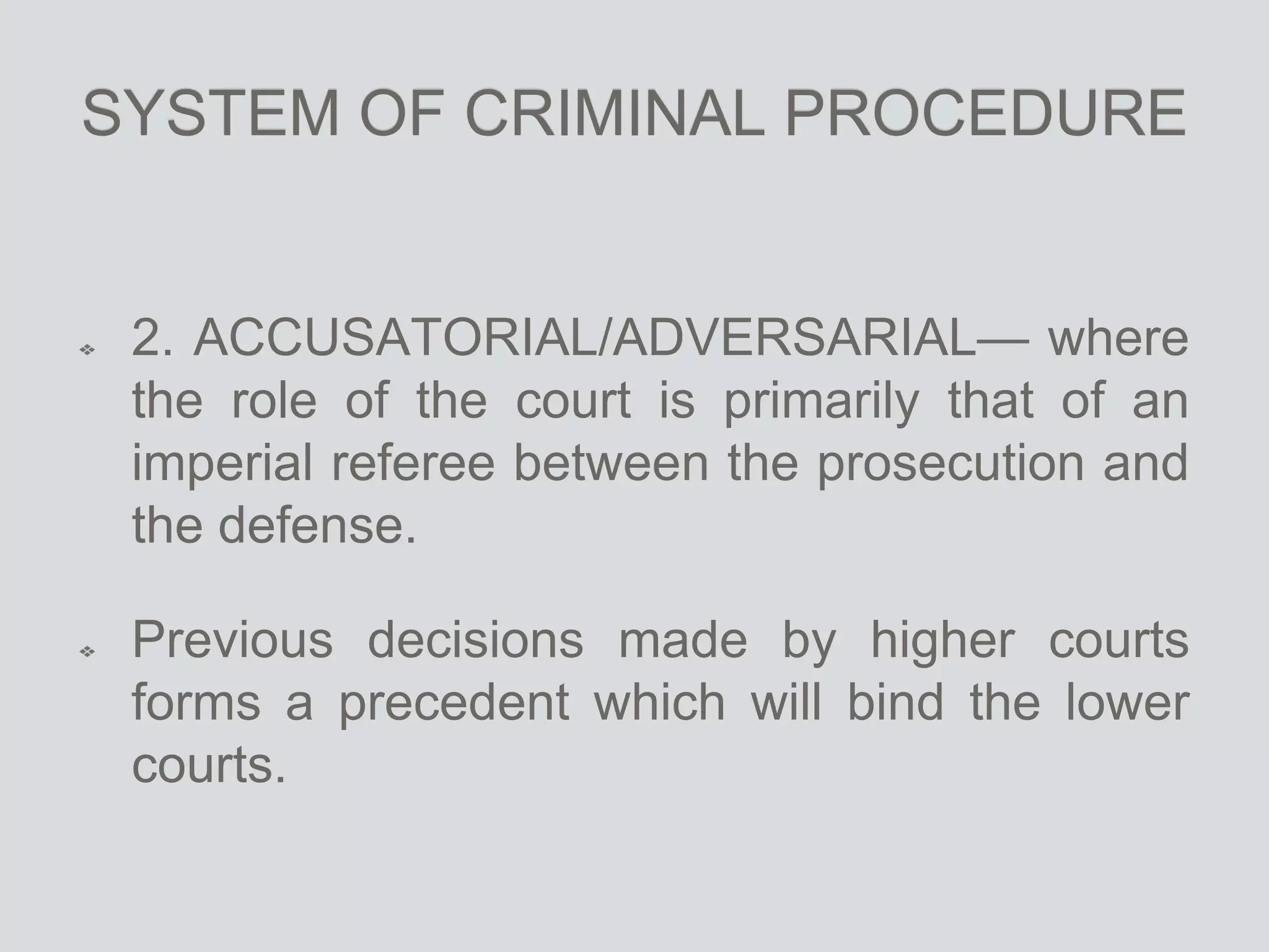 SYSTEM OF CRIMINAL PROCEDURE
2. ACCUSATORIAL/ADVERSARIAL— where
the role of the court is primarily that of an
imperial referee between the prosecution and
the defense.
Previous decisions made by higher courts
forms a precedent which will bind the lower
courts.
 
