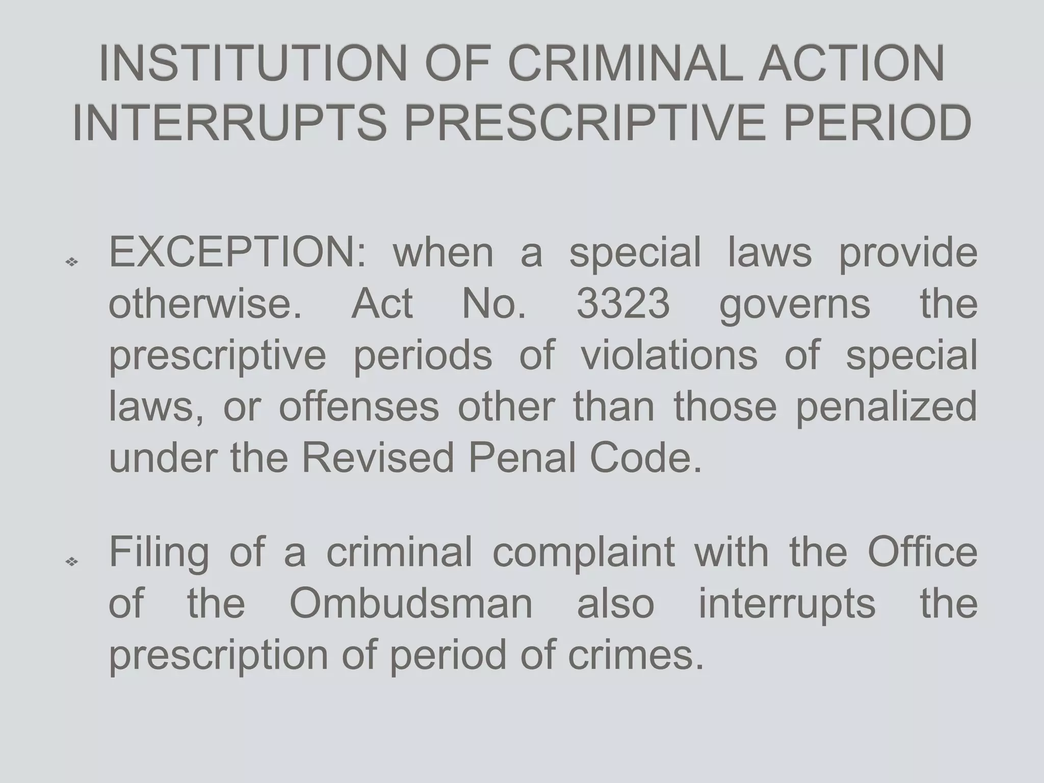 INSTITUTION OF CRIMINAL ACTION
INTERRUPTS PRESCRIPTIVE PERIOD
EXCEPTION: when a special laws provide
otherwise. Act No. 3323 governs the
prescriptive periods of violations of special
laws, or offenses other than those penalized
under the Revised Penal Code.
Filing of a criminal complaint with the Office
of the Ombudsman also interrupts the
prescription of period of crimes.
 