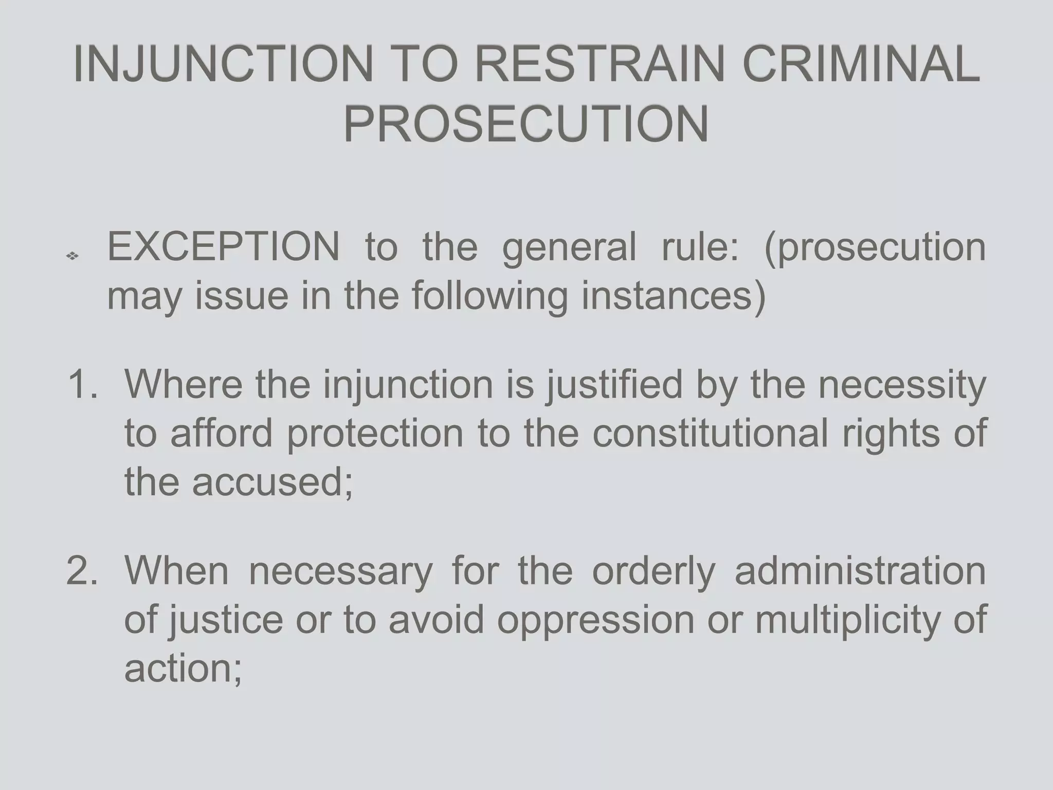 INJUNCTION TO RESTRAIN CRIMINAL
PROSECUTION
EXCEPTION to the general rule: (prosecution
may issue in the following instances)
1. Where the injunction is justified by the necessity
to afford protection to the constitutional rights of
the accused;
2. When necessary for the orderly administration
of justice or to avoid oppression or multiplicity of
action;
 